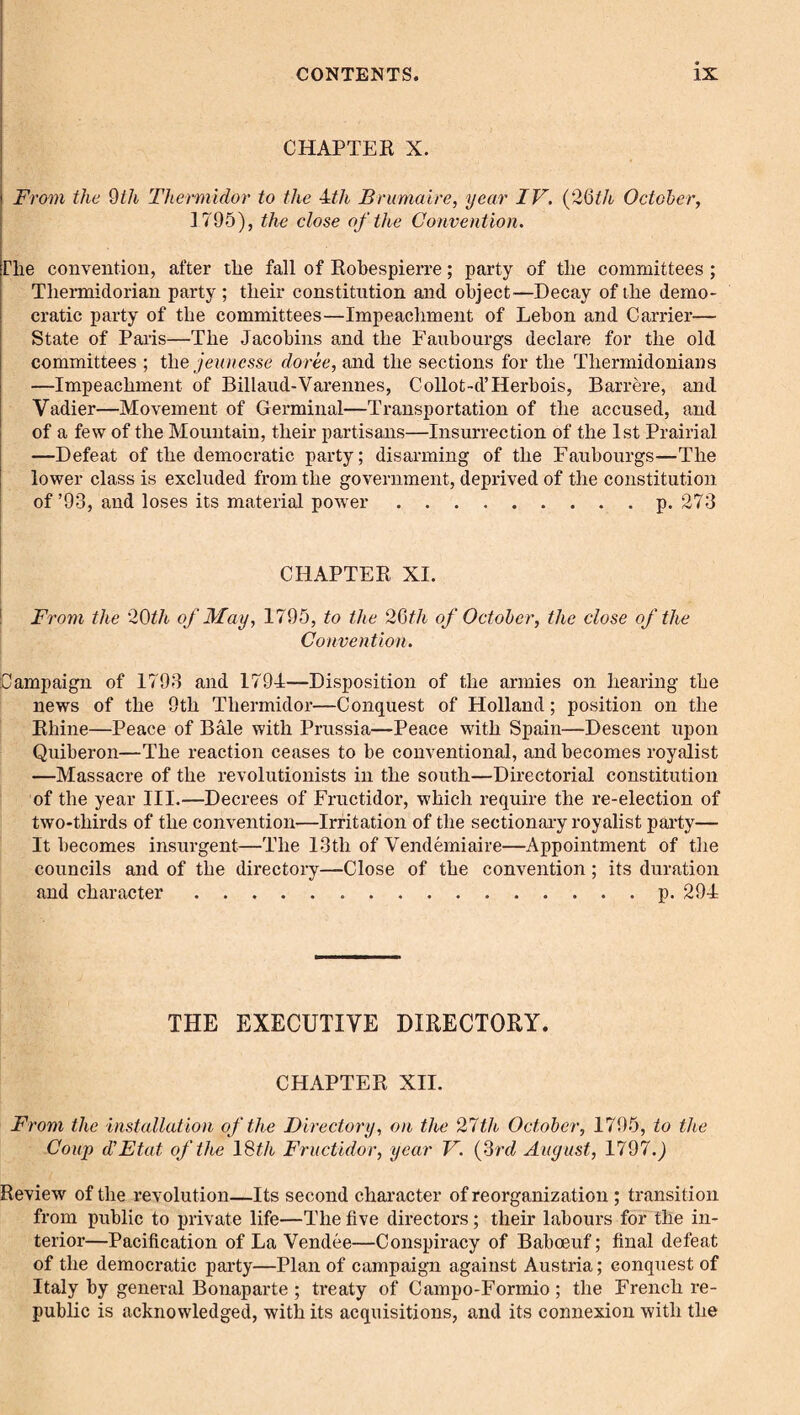 CHAPTEK X. From the 9th Thermldor to the -Uh Brumaire, year IV. (26^/t October, 1795), the close of the Convention. The convention, after the fall of Eohespierre; party of the committees ; Thermidorian party ; their constitution and object—Decay of the demo¬ cratic party of the committees—Impeachment of Lebon and Carrier— State of Palis—The Jacobins and the Faubourgs declare for the old committees ; i\\e jeuncsse doree, and the sections for the Thermidonians —Impeachment of Billaud-Varelines, Collot-d’Herbois, Barrere, and Vadier—Movement of Germinal—Transportation of the accused, and of a few of the Mountain, their partisans—Insurrection of the 1st Prairial —Defeat of the democratic party; disarming of the Faubourgs—The lower class is excluded from the government, deprived of the constitution of’93, and loses its material power.p. 273 I CHAPTEK XI. ! From the '29th of May, 1795, to the 29th of October, the close of the Convention. Campaign of 1793 and 1794—Disposition of the armies on hearing the news of the 9th Thermidor—Conquest of Holland; position on the Rhine—Peace of Bale with Prussia—Peace with Spain—Descent upon Quiberon—The reaction ceases to be conventional, and becomes royalist —Massacre of the revolutionists in the south—Directorial constitution of the year III.—Decrees of Fructidor, which require the re-election of two-thirds of the convention—Irritation of the sectionary royalist party— It becomes insurgent—The 13th of Vendemiaire—Appointment of the councils and of the directory—Close of the convention; its duration and character.p. 294 THE EXECUTIVE DIRECTORY. CHAPTER XII. From the installation of the Directory, on the 21th October, 1795, to the Coup dJEtat of the \9th Fructidor, year V. {frd August, 1797. j Review of the revolution—Its second chai’acter of reorganization; transition from public to private life—The five directors; their labours for the in¬ terior—Pacification of La Vendee—Conspiracy of Baboeuf; final defeat of the democratic party—Plan of campaign against Austria; conquest of Italy by general Bonaparte ; treaty of Campo-Formio ; the French re¬ public is acknowledged, with its acquisitions, and its connexion with the