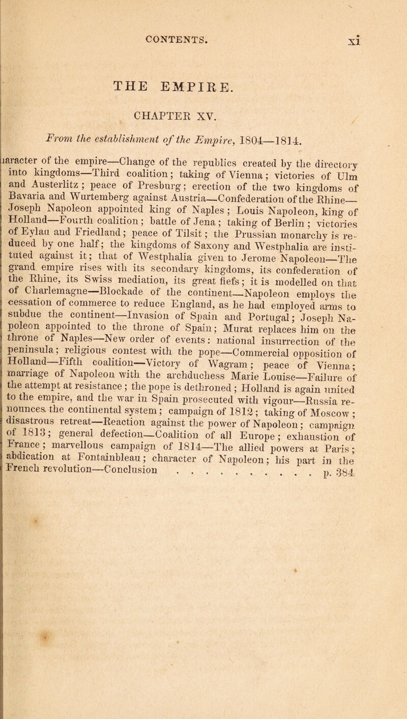 THE EMPIRE. CHAPTEE XV. From the establishment of the Empire, 1801—1814. laracter of the empire—Change of the republics created by the directory into kingdoms—Third coalition; taking of Vienna; victories of Ulm and Austerlitz ; peace of Presburg; erection of the two kingdoms of Bavaria and Wurtemberg against Austria—Confederation of the Ehine_ Joseph Napoleon appointed king of Naples ; Louis Napoleon, king of Holland—Fourth coalition; battle of Jena; taking of Berlin ; victories of Eylau and Friedland; peace of Tilsit; the Prussian monarchy is re¬ duced by one half; the kingdoms of Saxony and Westphalia are insti¬ tuted against it; that of Westphalia given to Jerome Napoleon—The grand empire rises with its secondary kingdoms, its confederation of the Ehine, its Swiss mediation, its great fiefs; it is modelled on that of Charlemagne—Blockade of the continent—Napoleon employs the cessation of commerce to reduce England, as he had employed arms to subdue the continent—Invasion of Spain and Portugal; Joseph Na¬ poleon appointed to the throne of Spain; Murat replaces him on the throne of Naples New order of events: national insurrection of the peninsula; religious contest with the pope—Commercial opposition of Holland—Fifth coalition—Victory of Wagram; peace of Vienna; marriage of Napoleon with the archduchess Marie Louise—Failure of the attempt at resistance; the pope is dethroned; Holland is again united to the empiie, and the war in Spain prosecuted with vigour—Eussia re¬ nounces the continental system; campaign of 1812 ; taking of Moscow ; disastrous retreat Eeaction against the power of Napoleon; campaign of 1813; geneial defection—Coalition of all Europe; exhaustion of France; marvellous campaign of 1814—The allied powers at Paris; abdication at Fontainbleau; character of Napoleon; his part in the French revolution—Conclusion ....
