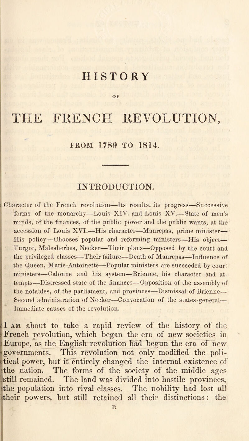 HISTORY OF THE FRENCH REVOLUTION, FROM 1789 TO 1814. INTKODUCTION. Character of the French revolution—Its results, its progress—Successive forms of tlie monarchy—Louis XIV. and Louis XV.—State of men’s minds, of the finances, of the public power and the public wants, at the accession of Louis XVI.—His character—Maurepas, prime minister— His policy—Chooses poj)ular and reforming ministers—His object— Turgot, Malesherbes, Necker—Their plans—Opposed by the court and the priHleged classes—Their failure—Death of Maurepas—Influence of the Queen, Marie-Antoinette—Popular ministers are succeeded by court ministers—Calonne and his system—Brienne, his character and at¬ tempts—Distressed state of the finances—Opposition of the assembly of the notables, of the parliament, and provinces—Dismissal of Brienne—- Second administration of Necker—Convocation of the states-general— Immediate causes of the revolution. I AM about to take a rapid review of the history of the I French revolution, which began the era of new societies in Europe, as the English revolution had begun the era of new governments. This revolution not only modified the poli¬ tical power, but if entirely changed the internal existence of the nation. The forms of the society of the middle ages still remained. The land was divided into hostile provinces, the population into rival classes. The nobility had lost all their powers, but still retained all their distinctions: the n