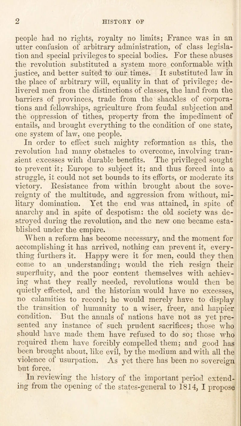 people had no rights, royalty no limits; France was in an utter confusion of arbitrary administration, of class legisla¬ tion and special privileges to special bodies. For these abuses the revolution substituted a system more conformable with justice, and better suited to our times. It substituted law in the place of arbitrary will, equality in that of privilege; de¬ livered men from the distinctions of classes, the land from the barriers of provinces, trade from the shackles of corpora¬ tions and fellowships, agriculture from feudal subjection and the oppression of tithes, property from the impediment of entails, and brought everything to the condition of one state, one system of law, one people. In order to effect such mighty reformation as this, the revolution had many obstacles to overcome, involving tran¬ sient excesses with durable benefits. The privileged sought to prevent it; Europe to subject it; and thus forced into a struggle, it could not set bounds to its efforts, or moderate its victory. Resistance from within brought about the sove¬ reignty of the multitude, and aggression from without, mi¬ litary domination. Yet the end was attained, in spite of anarchy and in spite of despotism: the old society was de¬ stroyed during the revolution, and the new one became esta¬ blished under the empire. When a reform has become necessary, and the moment for accomplishing it has arrived, nothing can prevent it, every¬ thing furthers it. Happy were it for men, could they then come to an understandina;; would the rich resign their superfluity, and the poor content themselves with achiev¬ ing what they really needed, revolutions would then be quietly effected, and the historian would have no excesses, no calamities to record; he would merely have to display the transition of humanity to a wiser, freer, and happier condition. But the annals of nations have not as yet pre¬ sented any instance of such prudent sacrifices; those who should have made them have refused to do so; those who required them have forcibly compelled them; and good has been brought about, like evil, by the medium and with all the violence of usurpation. As yet there has been no sovereign but force. In reviewing the history of the important period extend¬ ing from the opening of the states-general to 1814, I propose
