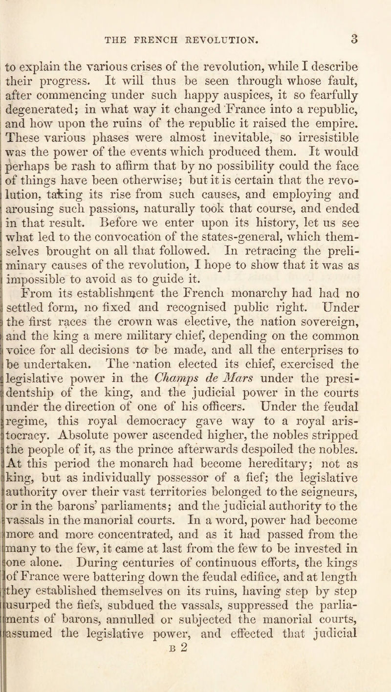 to explain the various crises of the revolution, while I describe their progress. It will thus be seen through whose fault, after commencing under such happy auspices, it so fearfully : degenerated; in what way it changed France into a republic, and how upon the ruins of the republic it raised the empire. These various phases were almost inevitable, so irresistible was the power of the events which produced them. It would perhaps be rash to affirm that by no possibility could the face of things have been otherwise; but it is certain that the revo¬ lution, tahing its rise from such causes, and employing and arousing such passions, naturally took that course, and ended in that result. Before we enter upon its history, let us see what led to the convocation of the states-general, which them¬ selves brought on all that followed. In retracing the preli¬ minary causes of the revolution, I hope to show that it was as impossible to avoid as to guide it. From its establishment the French monarchy had had no settled form, no fixed and recognised public right. Under the first races the crown was elective, the nation sovereign, and the king a mere military chief, depending on the common voice for all decisions ta be made, and all the enterprises to be undertaken. The ‘nation elected its chief, exercised the legislative power in the Champs de Mars under the presi¬ dentship of the king, and the judicial power in the courts under the direction of one of his officers. Under the feudal regime, this royal democracy gave way to a royal aris¬ tocracy. Absolute power ascended higher, the nobles stripped the people of it, as the prince afterwards despoiled the nobles. At this period the monarch had become hereditary; not as king, but as individually possessor of a fief; the legislative authority over their vast territories belonged to the seigneurs, or in the barons’ parliaments; and the judicial authority to the vassals in the manorial courts. In a word, power had become more and more concentrated, and as it had passed from the many to the few, it came at last from the few to be invested in one alone. During centuries of continuous efforts, the kings of France were battering down the feudal edifice, and at length they established themselves on its ruins, having step by step usurped the fiefs, subdued the vassals, suppressed the parlia¬ ments of barons, annulled or subjected the manorial courts, assumed the legislative power, and effected that judicial B 2