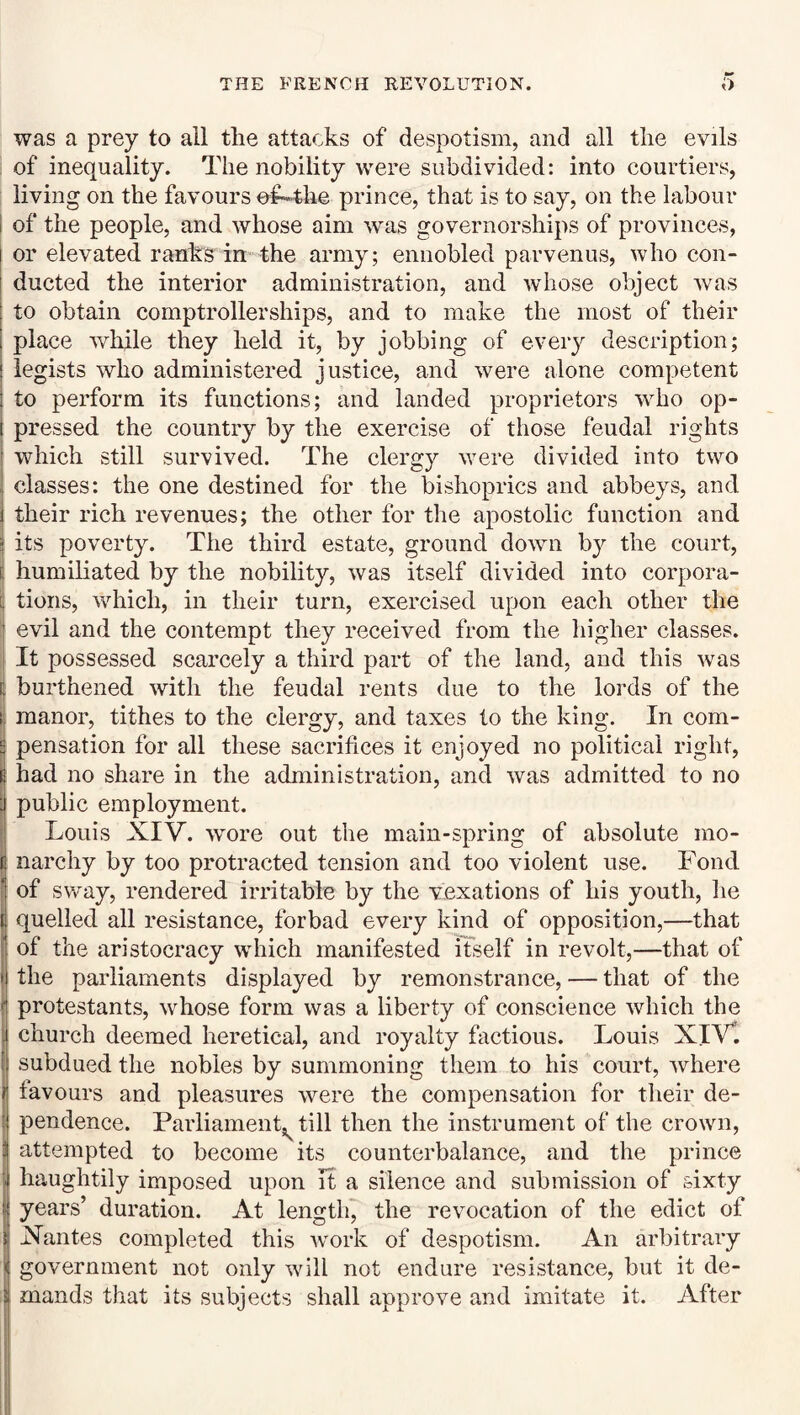 was a prey to all the attacks of despotism, and all the evils of inequality. The nobility were subdivided: into courtiers, living on the favours ef«4he prince, that is to say, on the labour I of the people, and whose aim was governorships of provinces, or elevated ranks in the army; ennobled parvenus, who con¬ ducted the interior administration, and whose object was 1 to obtain comptrollerships, and to make the most of their I place while they held it, by jobbing of every description; legists who administered justice, and were alone competent to perform its functions; and landed proprietors who op¬ pressed the country by the exercise of those feudal rights which still survived. The clergy were divided into two classes: the one destined for the bishoprics and abbeys, and their rich revenues; the other for the apostolic function and its poverty. The third estate, ground down by the court, humiliated by the nobility, was itself divided into corpora¬ tions, which, in their turn, exercised upon each other the evil and the contempt they received from the liigher classes. It possessed scarcely a third part of the land, and this was burthened with the feudal rents due to the lords of the manor, tithes to the clergy, and taxes to the king. In com¬ pensation for all these sacrifices it enjoyed no political right, had no share in the administration, and was admitted to no public employment. Louis XIV. wore out the main-spring of absolute mo¬ narchy by too protracted tension and too violent use. Fond of sway, rendered irritable by the vexations of his youth, lie quelled all resistance, forbad every kind of opposition,—that of the aristocracy which manifested itself in revolt,—that of the parliaments displayed by remonstrance, — that of the : protestants, whose form was a liberty of conscience which the church deemed heretical, and royalty factious. Louis XIVl { subdued the nobles by summoning them to his court, where favours and pleasures were the compensation for their de¬ pendence. Parliament, till then the instrument of the crown, attempted to become its counterbalance, and the prince haughtily imposed upon it a silence and submission of sixty years’ duration. At length, the revocation of the edict of Xantes completed this work of despotism. An arbitrary government not only will not endure resistance, but it de¬ mands that its subjects shall approve and imitate it. After