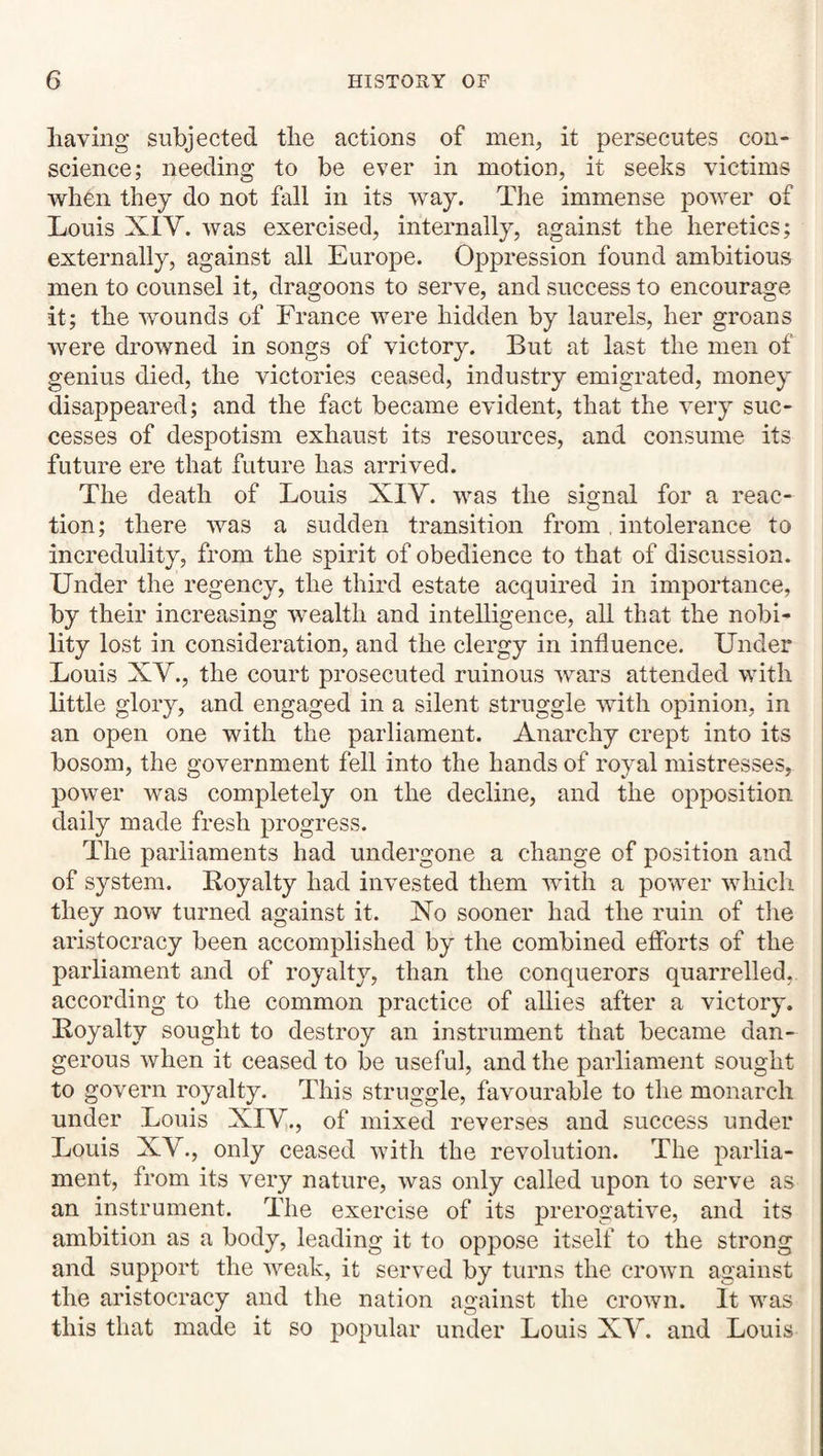liaving subjected tlie actions of men, it persecutes con¬ science; needing to be ever in motion, it seeks victims when they do not fall in its way. The immense power of Louis XIV. was exercised, internally, against the heretics; externally, against all Europe. Oppression found ambitious men to counsel it, dragoons to serve, and success to encourage it; the wounds of France were hidden by laurels, her groans were drowned in songs of victory. But at last the men of genius died, the victories ceased, industry emigrated, money disappeared; and the fact became evident, that the v^ery suc¬ cesses of despotism exhaust its resources, and consume its future ere that future has arrived. The death of Louis XIY. was the signal for a reac¬ tion; there was a sudden transition from. intolerance to incredulity, from the spirit of obedience to that of discussion. Under the regency, the third estate acquired in importance, by their increasing wealth and intelligence, all that the nobi¬ lity lost in consideration, and the clergy in influence. Under Louis XV., the court prosecuted ruinous wars attended with little glory, and engaged in a silent struggle with opinion, in an open one with the parliament. Anarchy crept into its bosom, the government fell into the hands of royal mistresses, power Mms completely on the decline, and the opposition daily made fresh progress. The parliaments had undergone a change of position and of system. Royalty had invested them with a power which they now turned against it. No sooner had the ruin of the aristocracy been accomplished by the combined efforts of the parliament and of royalty, than the conquerors quarrelled, according to the common practice of allies after a victory. Royalty sought to destroy an instrument that became dan¬ gerous when it ceased to be useful, and the parliament sought to govern royalty. This struggle, favourable to the monarch under Louis XIV.j of mixed reverses and success under Louis XV., only ceased with the revolution. The parlia¬ ment, from its very nature, was only called upon to serve as an instrument. The exercise of its prerogative, and its ambition as a body, leading it to oppose itself to the strong and support the weak, it served by turns the crown against the aristocracy and the nation against the crown. It was this that made it so popular under Louis XV. and Louis