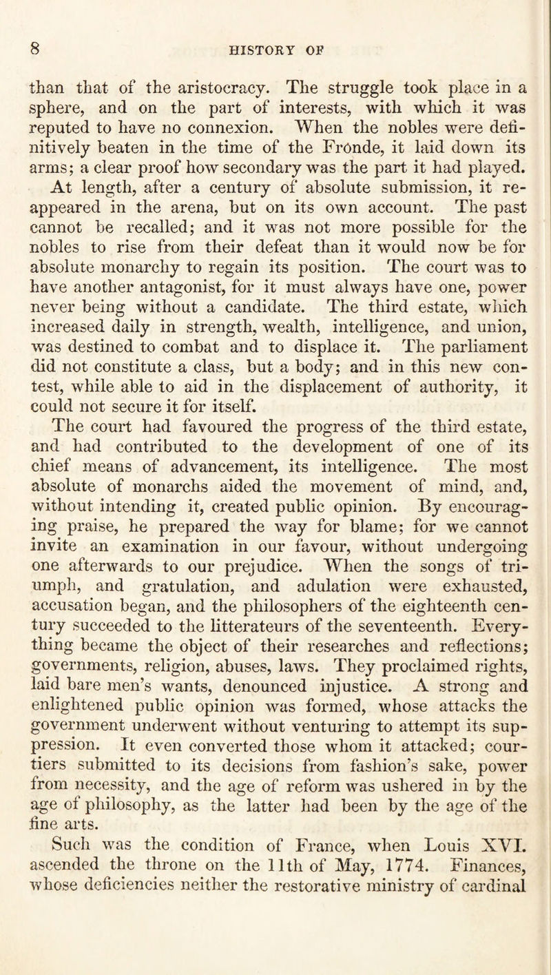 than that of the aristocracy. The struggle took place in a sphere, and on the part of interests, with which it was reputed to have no connexion. When the nobles were defi¬ nitively beaten in the time of the FrOnde, it laid down its arms; a clear proof how secondary was the part it had played. At length, after a century of absolute submission, it re¬ appeared in the arena, but on its own account. The past cannot be recalled; and it was not more possible for the nobles to rise from their defeat than it would now be for absolute monarchy to regain its position. The court was to have another antagonist, for it must always have one, power never being without a candidate. The third estate, which increased daily in strength, wealth, intelligence, and union, was destined to combat and to displace it. The parliament did not constitute a class, but a body; and in this new con¬ test, while able to aid in the displacement of authority, it could not secure it for itself. The court had favoured the progress of the third estate, and had contributed to the development of one of its chief means of advancement, its intelligence. The most absolute of monarchs aided the movement of mind, and, without intending it, created public opinion. By encourag¬ ing praise, he prepared the way for blame; for we cannot invite an examination in our favour, without undergoing one afterwards to our prejudice. When the songs of tri¬ umph, and gratulation, and adulation were exhausted, accusation began, and the philosophers of the eighteenth cen¬ tury succeeded to the litterateurs of the seventeenth. Every¬ thing became the object of their researches and reflections; governments, religion, abuses, laws. They proclaimed rights, laid bare men’s wants, denounced injustice. A strong and enlightened public opinion was formed, whose attacks the government underwent without venturing to attempt its sup¬ pression. It even converted those whom it attacked; cour¬ tiers submitted to its decisions from fashion’s sake, power from necessity, and the age of reform was ushered in by the age ot philosophy, as the latter had been by the age of the fine arts. Such was the condition of France, when Louis XVI. ascended the throne on the 11th of May, 1774. Finances, whose deficiencies neither the restorative ministry of cardinal