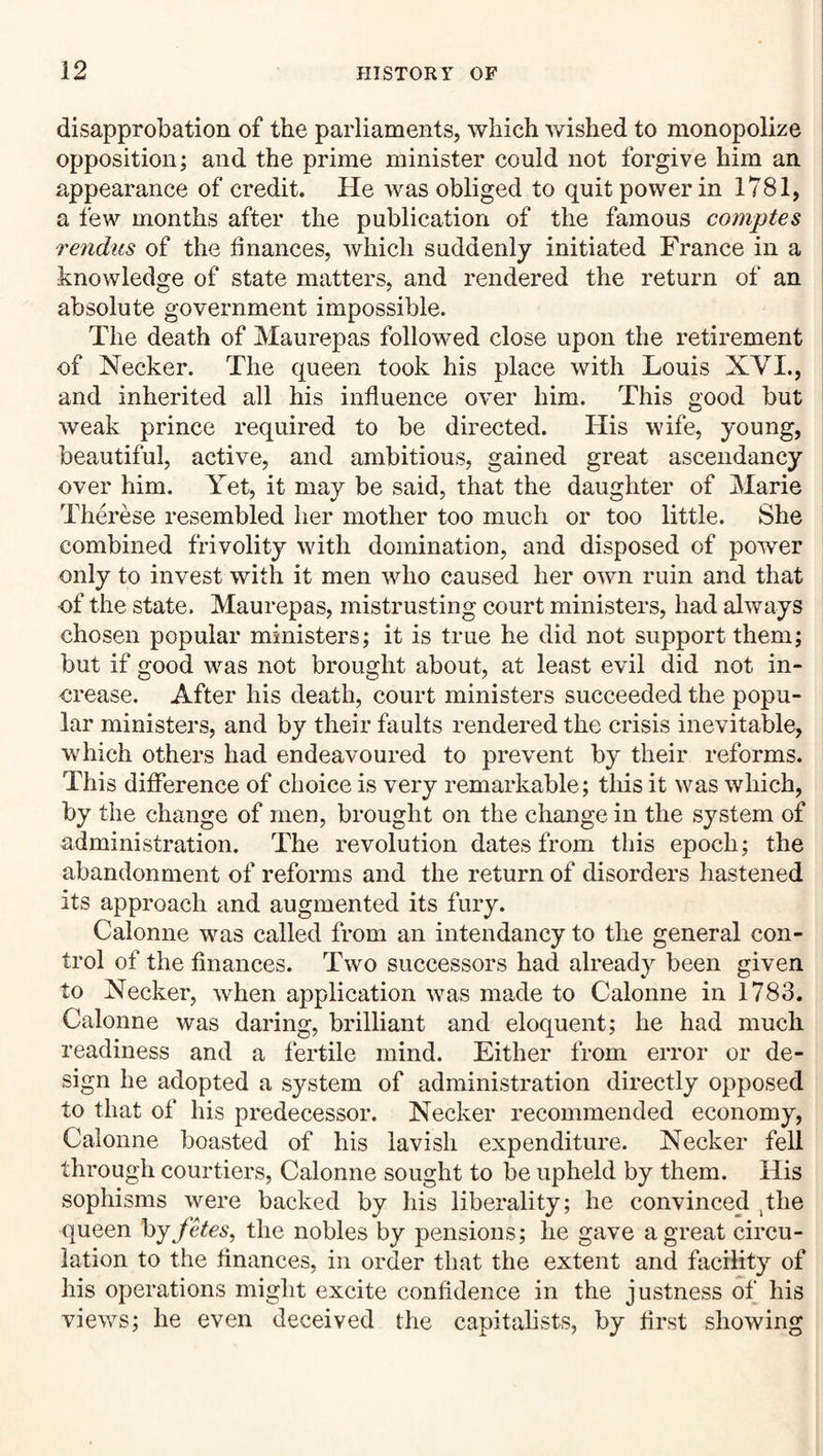 disapprobation of the parliaments, which v/ished to monopolize opposition; and the prime minister could not forgive him an appearance of credit. He was obliged to quit power in 1781, a few months after the publication of the famous comptes rendus of the finances, which suddenly initiated France in a knowledge of state matters, and rendered the return of an absolute government impossible. The death of Maurepas followed close upon the retirement of Necker. The queen took his place with Louis XYI., and inherited all his influence over him. This good but weak prince required to be directed. His wife, young, beautiful, active, and ambitious, gained great ascendancy over him. Yet, it may be said, that the daughter of Marie Therese resembled her mother too much or too little. She combined frivolity with domination, and disposed of power only to invest with it men who caused her own ruin and that of the state. Maurepas, mistrusting court ministers, had always chosen popular ministers; it is true he did not support them; but if good wms not brought about, at least evil did not in¬ crease. After his death, court ministers succeeded the popu¬ lar ministers, and by their faults rendered the crisis inevitable, wLich others had endeavoured to prevent by their reforms. This difference of choice is very remarkable; this it was which, by the change of men, brought on the change in the system of administration. The revolution dates from this epoch; the abandonment of reforms and the return of disorders hastened its approach and augmented its fury. Calonne wms called from an intendancy to the general con¬ trol of the finances. Two successors had already been given to Necker, when application wms made to Calonne in 1783. Calonne was daring, brilliant and eloquent; he had much readiness and a fertile mind. Either from error or de¬ sign he adopted a system of administration directly opposed to that of his predecessor. Necker recommended economy, Calonne boasted of his lavish expenditure. Necker fell through courtiers, Calonne sought to be upheld by them. His sophisms were backed by his liberality; he convinced ^the queen hjfkes, the nobles by pensions; he gave a great circu¬ lation to the finances, in order that the extent and facility of his operations might excite confidence in the justness of his views; he even deceived the capitalists, by first showing