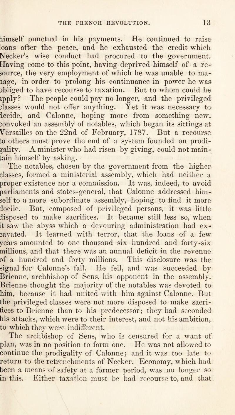 tiimself punctual in his payments. He continued to raise loans after the peace, and he exhausted the credit which Necker’s wise conduct had procured to the government. Having come to this point, having deprived himself of a re¬ source, the very employment of which he was unable to ma- lage, in order to prolong his continuance in power he was 3bliged to have recourse to taxation. But to whom could he ipply? The people could pay no longer, and the privileged dasses would not oifer anything. Yet it was necessary to iecide, and Calonne, hoping more from something new, convoked an assembly of notables, which began its sittings at Versailles on the 22nd of February, 1787. But a recourse to others must prove the end of a system founded on prodi¬ gality. A minister who had risen by giving, could not main¬ tain himself by asking. The notables, chosen by the government from the higher classes, formed a ministerial assembly, which had neither a proper existence nor a commission. It was, indeed, to avoid parliaments and states-general, that Calonne addressed him¬ self to a more subordinate assembly, hoping to find it more locile. But, composed of privileged persons, it was little disposed to make sacrifices. It became still less so, when it saw the abyss which a devouring administration had ex¬ cavated. It learned with terror, that the loans of a few years amounted to one thousand six hundred and forty-six millions, and that there was an annual deficit in the revenue of a hundred and forty millions. This disclosure was the signal for Calonne’s fall. He fell, and was succeeded by Brienne, archbishop of Sens, his opponent in the assembly. Briemie thought the majority of the notables was devoted to him, because it had united with him against Calonne. But the privileged classes were not more disposed to make sacri¬ fices to Brienne than to his predecessor; they had seconded his attacks, which were to their interest, and not his ambition, to which they were indifPerent. The archbishop of Sens, who is censured for a want of plan, was in no position to form one. Fie W'as not allowed to continue the prodigality of Calonne; and it 'was too late to return to the retrenchments of Necker. Economy, which had been a means of safety at a former period, was no longer so in this. Either taxation must be had recourse to, and that