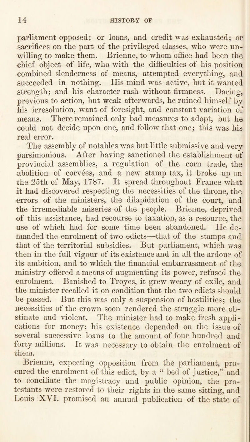 parliament opposed; or loans, and credit was exhausted; or sacrifices on the part of the j)rivileged classes, who 'were un¬ willing to make them. Brienne, to whom office had been the chief object of life, who with the difficulties of his position combined slenderness of means, attempted everything, and succeeded in nothing. His mind was active, but it wanted strength; and his character rash without firmness. Daring, previous to action, but weak afterwards, he ruined himself by his irresolution, want of foresight, and constant variation of means. There remained only bad measures to adopt, but he could not decide upon one, and follow that one; this was his real error. The assembly of notables wrns but little submissive and very parsimonious. After having sanctioned the establishment of provincial assemblies, a regulation of the corn trade, the abolition of corvees, and a new stamp tax, it broke up on the 25th of May, 1787. It spread throughout France what it had discovered respecting the necessities of the throne, the errors of the ministers, the dilapidation of the court, and the irremediable miseries of the people. Brienne, deprived of this assistance, had recourse to taxation, as a resource, the use of which had for some time been abandoned. He de¬ manded the enrolment of two edicts—that of the stamps and that of the territorial subsidies. But parliament, which was then in the full vigour of its existence and in all the ardour of its ambition, and to which the financial embarrassment of the ministry ofiered a means of augmenting its power, refused tlie enrolment. Banished to Troyes, it grew weary of exile, and the minister recalled it on condition that the two edicts should be passed. But this was only a suspension of hostilities; the necessities of the crown soon rendered the struggle more ob¬ stinate and violent. The minister had to make fresh appli¬ cations for money; his existence depended on the issue of several successive loans to the amount of four hundred and forty millions. It was necessary to obtain the enrolment of them. Brienne, expecting opposition from the parliament, pro¬ cured the enrolment of this edict, by a “ bed of justice,” and to conciliate the magistracy and public opinion, the pro- testants were restored to their rights in the same sitting, and Louis XVI. promised an annual publication of the state of