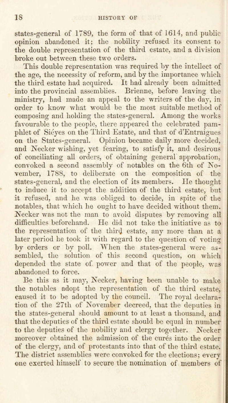 states-general of 1789, the form of that of 1614, and public opinion abandoned it; the nobility refused its consent to the double representation of the third estate, and a division broke out between these two orders. This double representation was required by the intellect of the age, the necessity of reform, and by the importance wdiicli the third estate had acquired. It had already been admitted into the provincial assemblies. Brienne, before leaving the ministry, had made an appeal to the writers of the day, in order to know what wmuld be the most suitable method of composing and holding the states-general. Among the works favourable to the people, there appeared the celebrated pam¬ phlet of Sieyes on the Third Estate, and that of d’Entraigues on the States-general. Opinion became daily more decided, and Necker wishing, yet fearing, to satisfy it, and desirous of conciliating all orders, of obtaining general’ approbation, convoked a second assembly of notables on the 6th of No¬ vember, 1788, to deliberate on the composition of the states-general, and the election of its members. He thought to induce it to accept the addition of the third estate, but it refused, and he wms obliged to decide, in spite of the notables, that which he ought to have decided without them. Necker wms not the man to avoid disputes by removing all difficulties beforehand. He did not take the initiative as to the representation of the third estate, any more than at a later period he took it with regard to the question of voting by orders or by poll. When the states-general were as¬ sembled, the solution of this second question, on wdiich depended the state of power and that of the people, was abandoned to force. Be this as it may, Necker, having been unable to make the notables adopt the representation of the third estate, caused it to be adopted by the council. The royal declara¬ tion of the 27th of November decreed, that the deputies in the states-general should amount to at least a thousand, and that the deputies of the third estate should be equal in number to the deputies of the nobility and clergy together. Necker moreover obtained the admission of the cures into the order of the clergy, and of protest ants into that of the third estate. The district assemblies were convoked for the elections; every one exerted himself to secure the nomination of members of