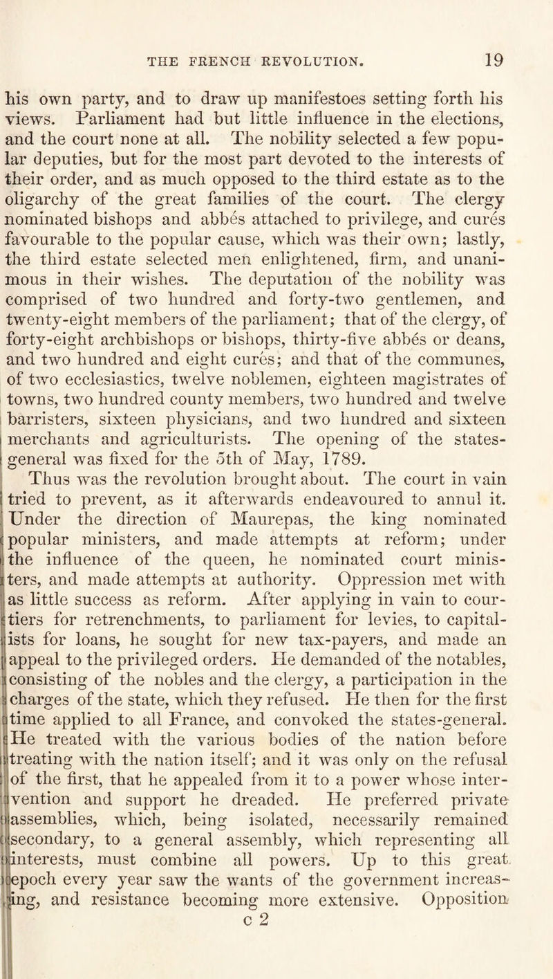 his own party, and to draw up manifestoes setting forth his views. Parliament had but little influence in the elections, and the court none at all. The nobility selected a few popu¬ lar deputies, but for the most part devoted to the interests of their order, and as much opposed to the third estate as to the oligarchy of the great families of the court. The clergy nominated bishops and abbes attached to privilege, and cures favourable to the popular cause, which was their own; lastly, the third estate selected men enlightened, firm, and unani¬ mous in their wishes. The deputation of the nobility was comprised of two hundred and forty-two gentlemen, and twenty-eight members of the parliament; that of the clergy, of forty-eight archbishops or bishops, thirty-five abbes or deans, and two hundred and eight cures; and that of the communes, of two ecclesiastics, twelve noblemen, eighteen magistrates of towns, two hundred county members, twm hundred and twelve i barristers, sixteen physicians, and two hundred and sixteen merchants and agriculturists. The opening of the states- general was fixed for the otli of May, 1789. Thus was the revolution brought about. The court in vain tried to prevent, as it afterwards endeavoured to annul it. Under the direction of Maurepas, the king nominated popular ministers, and made attempts at reform; under the influence of the queen, he nominated court minis¬ ters, and made attempts at authority. Oppression met with as little success as reform. After applying in vain to cour¬ tiers for retrenchments, to parliament for levies, to capital¬ ists for loans, he sought for new tax-payers, and made an appeal to the privileged orders. He demanded of the notables, consisting of the nobles and the clergy, a participation in the (charges of the state, which they refused. He then for the first time applied to all France, and convoked the states-general. I He treated with the various bodies of the nation before || treating with the nation itself'; and it was only on the refusal !| of the first, that he appealed from it to a power whose inter- ijvention and support he dreaded. He preferred private (| assemblies, which, being isolated, necessarily remained (j secondary, to a general assembly, which representing all {interests, must combine all powers. Up to this great )| epoch every year saw the wants of the government increas- ,iing, and resistance becoming more extensive. Opposition c 2