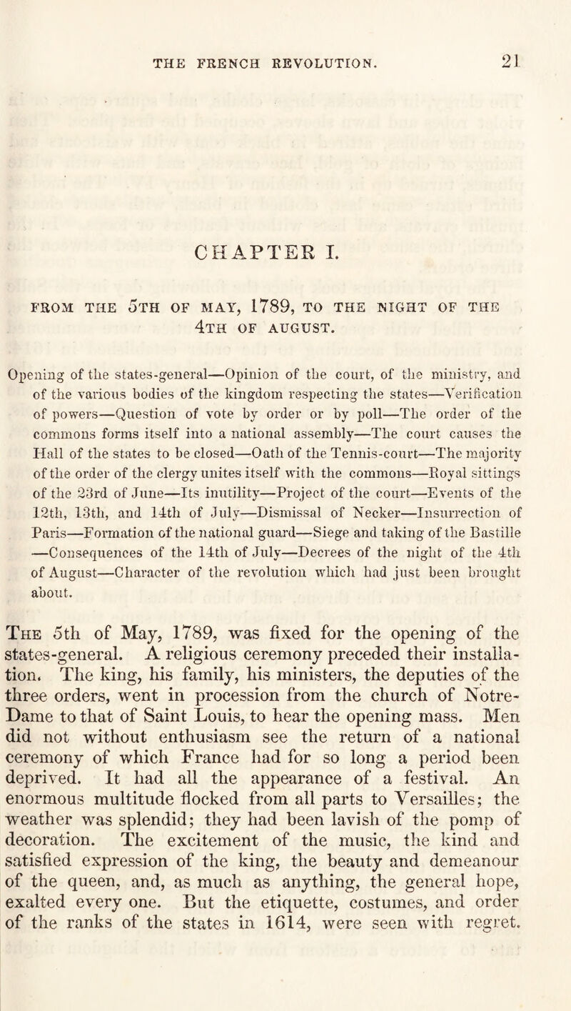 CHAPTER I. FROM THE 5th OF MAY, 1789, TO THE NIGHT OF THE 4th OF AUGUST. Opening of tlie states-geueral—Opinion of the court, of the ministry, and of the various bodies of the kingdom respecting the states—Verification of powers—Question of vote by order or by poll—The order of the commons forms itself into a national assembly—The court causes the Hall of the states to be closed—Oath of the Tennis-court—The majority of the order of the clergy unites itself with the commons—Royal sittings of the 23rd of June—Its inutility—Project of the court—Events of the 12th, 13th, and ITtli of July—Dismissal of Necker—Insurrection of Paris—Formation of the national guard—Siege and taking of the Bastille —Consequences of the 14th of July—Decrees of the night of the 4tli of August—Character of the revolution which had just been brought about. The 5 til of May, 1789, was fixed for the opening of the states-general. A religious ceremony preceded their installa¬ tion. The king, his family, his ministers, the deputies of the three orders, went in procession from the church of Notre- Dame to that of Saint Louis, to hear the opening mass. Men did not without enthusiasm see the return of a national ceremony of which France had for so long a period been deprived. It had all the appearance of a festival. An enormous multitude flocked from all parts to Versailles; the weather was splendid; they had been lavish of the pomp of decoration. The excitement of the music, the kind and satisfied expression of the king, the beauty and demeanour of the queen, and, as much as anything, the general hope, exalted every one. But the etiquette, costumes, and order of the ranks of the states in 1614, were seen with rescret.