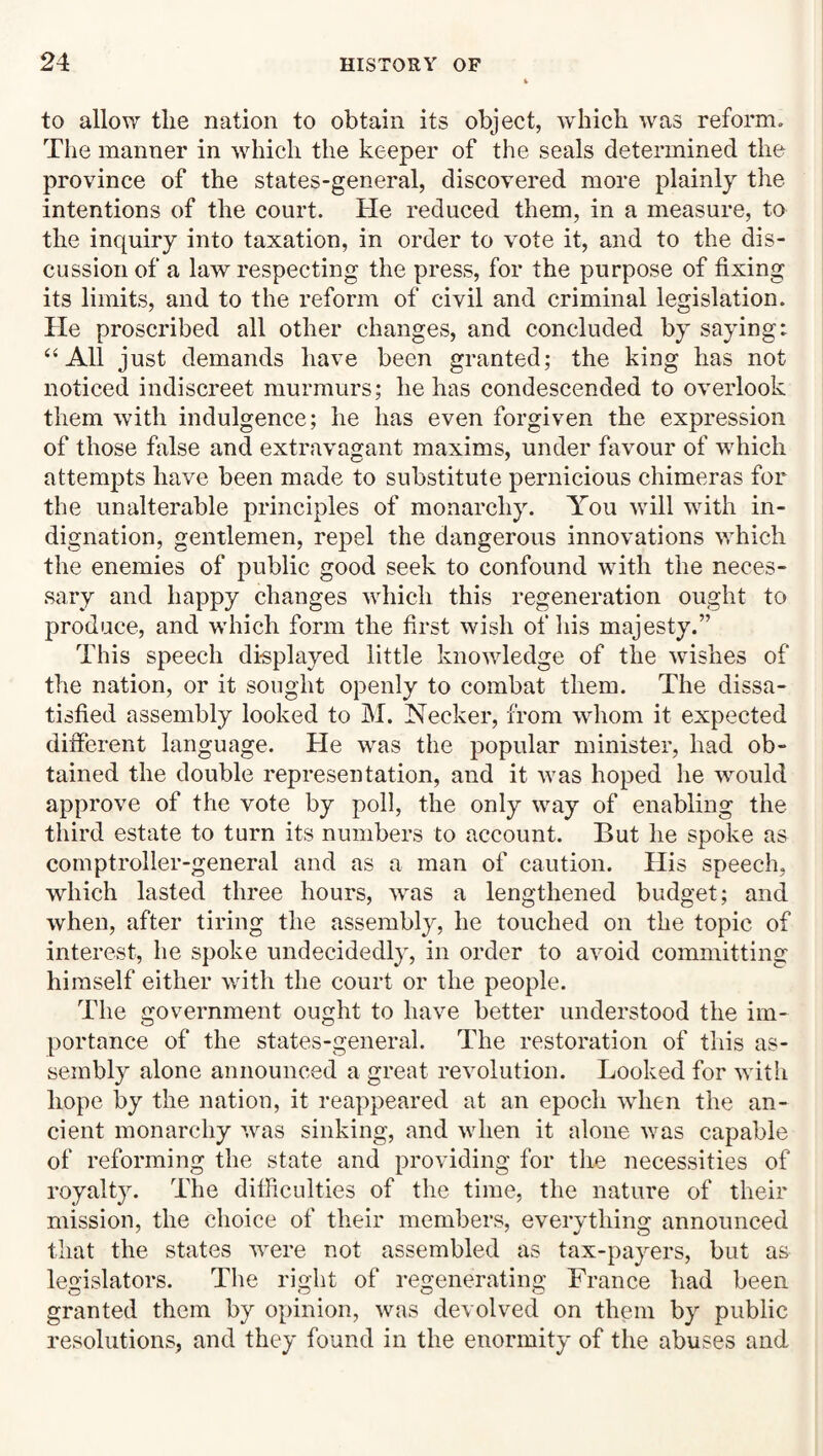 to allow the nation to obtain its object, which was reform. The manner in which the keeper of the seals determined the province of the states-general, discovered more plainly the intentions of the court. He reduced them, in a measure, to the inquiry into taxation, in order to vote it, and to the dis¬ cussion of a law respecting the press, for the purpose of fixing its limits, and to the reform of civil and criminal legislation. He proscribed all other changes, and concluded by saying: “All just demands have been granted; the king has not noticed indiscreet murmurs; he has condescended to overlook them with indulgence; he has even forgiven the expression of those false and extravagant maxims, under favour of which attempts have been made to substitute pernicious chimeras for the unalterable principles of monarchy. You will with in¬ dignation, gentlemen, repel the dangerous innovations which the enemies of public good seek to confound with the neces¬ sary and happy changes which this regeneration ought to produce, and which form the first wish of his majesty.” This speech displayed little knowledge of the wishes of the nation, or it sought openly to combat them. The dissa¬ tisfied assembly looked to M. Necker, from whom it expected different language. He was the popular minister, had ob¬ tained the double representation, and it was hoped he wmuld approve of the vote by poll, the only way of enabling the third estate to turn its numbers to account. But he spoke as comptroller-general and as a man of caution. Plis speech, which lasted three hours, wms a lengthened budget; and when, after tiring the assembly, he touched on the topic of interest, he spoke undecidedly, in order to avoid committing himself either with the court or the people. The government ought to have better understood the im¬ portance of the states-general. The restoration of this as¬ sembly alone announced a great revolution. Looked for with hope by the nation, it reappeared at an epoch when the an¬ cient monarchy was sinking, and when it alone was capable of reforming the state and providing for the necessities of royalty. The difliculties of the time, the nature of their mission, the choice of their members, everything announced that the states were not assembled as tax-payers, but as legislators. The right of regenerating France had been granted them by opinion, was devolved on them by public resolutions, and they found in the enormity of the abuses and