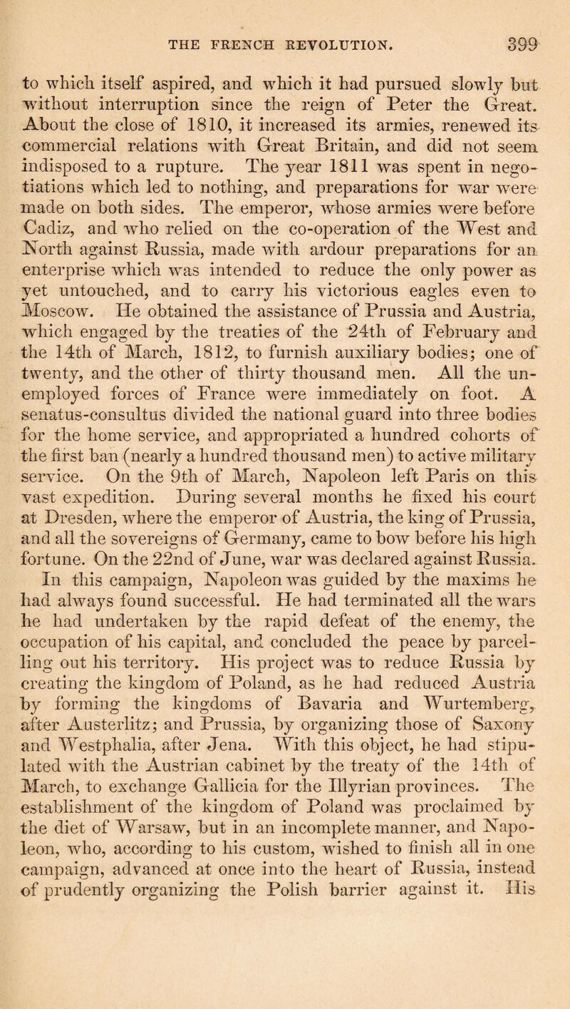 to which itself aspired, and which it had pursued slowly hut without interruption since the reign of Peter the Great. About the close of 1810, it increased its armies, renewed its commercial relations with Great Britain, and did not seem indisposed to a rupture. The year 1811 was spent in nego¬ tiations which led to nothing, and preparations for war were made on both sides. The emperor, whose armies were before Cadiz, and who relied on the co-operation of the West and North against Russia, made with ardour preparations for an enterprise which was intended to reduce the only power as yet untouched, and to carry his victorious eagles even to Moscow. He obtained the assistance of Prussia and Austria, which engaged by the treaties of the 24th of February and the 14th of March, 1812, to furnish auxiliary bodies; one of twenty, and the other of thirty thousand men. All the un¬ employed forces of France were immediately on foot. A senatus-consultus divided the national guard into three bodies for the home service, and appropriated a hundred cohorts of the first ban (nearly a hundred thousand men) to active military service. On the 9th of March, Napoleon left Paris on this vast expedition. During several months he fixed his court at Dresden, where the emperor of Austria, the king of Prussia, and all the sovereigns of Germany, came to bow before his high fortune. On the 22nd of June, war was declared against Russia.^ In this campaign, Napoleon was guided by the maxims he had always found successful. He had terminated all the wars he had undertaken by the rapid defeat of the enemy, the occupation of his capital, and concluded the peace by parcel¬ ling out his territory. His project was to reduce Russia by creating the kingdom of Poland, as he had reduced Austria by forming the kingdoms of Bavaria and Wurtemberg, after Austerlitz; and Prussia, by organizing those of Saxony and Westphalia, after Jena. With this object, he had stipu¬ lated with the Austrian cabinet by the treaty of the 14th of March, to exchange Gallicia for the Illyrian provinces. The establishment of the kingdom of Poland was proclaimed by the diet of Warsaw, but in an incomplete manner, and Napo¬ leon, who, according to his custom, wished to finish all in one campaign, advanced at once into the heart of Russia, instead of prudently organizing the Polish barrier against it. His