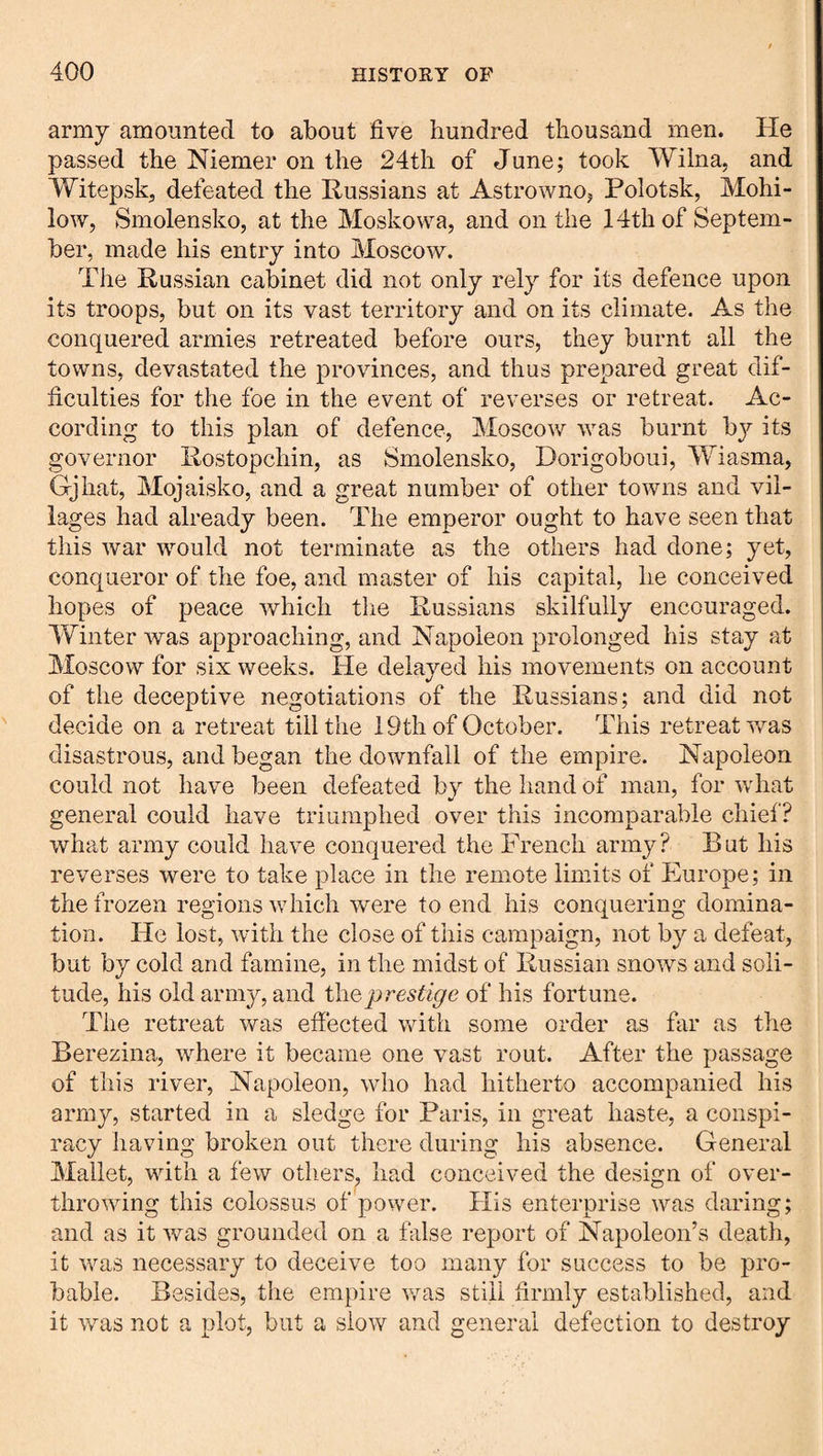 army amounted to about five hundred thousand men. He passed the Niemer on the 24th of June; took Wilna, and Witepsk, defeated the Russians at Astrowno, Polotsk, Mohi- low, Smolensko, at the Moskowa, and on the 14th of Septem¬ ber, made his entry into Moscow. TJie Russian cabinet did not only rely for its defence upon its troops, but on its vast territory and on its climate. As the conquered armies retreated before ours, they burnt all the towns, devastated the provinces, and thus prepared great dif¬ ficulties for the foe in the event of reverses or retreat. Ac¬ cording to this plan of defence, Moscow was burnt b}'' its governor Rostopchin, as Smolensko, Dorigoboui, Wiasma, Gjhat, Mojaisko, and a great number of other towns and vil¬ lages had already been. The emperor ought to have seen that this war would not terminate as the others had done; yet, conqueror of the foe, and master of his capital, he conceived hopes of peace which tlie Russians skilfully encouraged. Winter was approaching, and Napoleon prolonged his stay at Moscow for six weeks. He delayed his movements on account of the deceptive negotiations of the Russians; and did not decide on a retreat till the 19th of October. This retreat was disastrous, and began the downfall of the empire. Napoleon could not have been defeated by the hand of man, for what general could have triumphed over this incomparable chief? what army could have conquered the French army? But his reverses were to take place in the remote limits of Europe; in the frozen regions Avhich were to end his conquering domina¬ tion. He lost, with the close of this campaign, not by a defeat, but by cold and famine, in the midst of Russian snows and soli¬ tude, his old army, and i\\Qprestige of his fortune. The retreat was effected with some order as far as the Berezina, where it became one vast rout. After the passage of this river, Napoleon, who had hitherto accompanied his army, started in a sledge for Paris, in great haste, a conspi¬ racy having broken out there during his absence. General Mallet, with a few others, had conceived the design of over¬ throwing this colossus of power. Plis enterprise was daring; and as it was grounded on a false report of Napoleon’s death, it was necessary to deceive too many for success to be pro¬ bable. Besides, the empire was still firmly established, and it was not a plot, but a slow and general defection to destroy