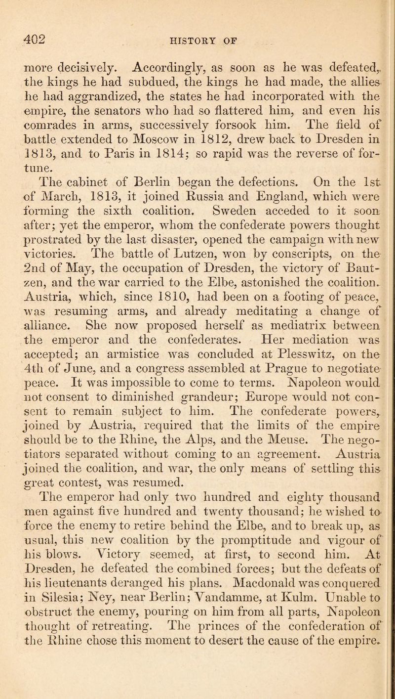 more decisively. Accordingly, as soon as he was defeated,, the kings he had subdued, the kings he had made, the allies he had aggrandized, the states he had incorporated with the empire, the senators who had so flattered him, and even his comrades in arms, successively forsook him. The field of battle extended to Moscow in 1812, drew back to Dresden in 1813, and to Paris in 1814; so rapid was the reverse of for¬ tune. The cabinet of Berlin began the defections. On the 1st of March, 1813, it joined Russia and England, which were forming the sixth coalition. Sweden acceded to it soon after; yet the emperor, whom the confederate powers thought prostrated by the last disaster, opened the campaign with new victories. The battle of Lutzen, won by conscripts, on the 2nd of May, the occupation of Dresden, the victory of Baut¬ zen, and the war carried to the Elbe, astonished the coalition.^ Austria, which, since 1810, had been on a footing of peace, was resuming arms, and already meditating a change of alliance. She now proposed herself as mediatrix between the emperor and the confederates. Her mediation was accepted; an armistice was concluded at Plesswitz, on the 4th of June, and a congress assembled at Prague to negotiate peace. It was impossible to come to terms. Napoleon would not consent to diminished grandeur; Europe would not con¬ sent to remain subject to him. The confederate powers,, joined by Austria, required that the limits of the empire should be to the Rhine, the Alps, and the Meuse. The nego¬ tiators separated without coming to an agreement. Austria joined the coalition, and war, the only means of settling this great contest, was resumed. The emperor had only two hundred and eighty thousand men against five hundred and twenty thousand; he wished to force the enemy to retire behind the Elbe, and to break up, as usual, this new coalition by the promptitude and vigour of his blows. Victory seemed, at first, to second him. At Dresden, he defeated the combined forces; but the defeats of his lieutenants deranged his plans. Macdonald was conquered in Silesia; Ney, near Berlin; Vandamme, at Kulm. Unable to obstruct the enemy, pouring on him from all parts, Napoleon thought of retreating. The princes of the confederation of the Rhine chose this moment to desert the cause of the empire^