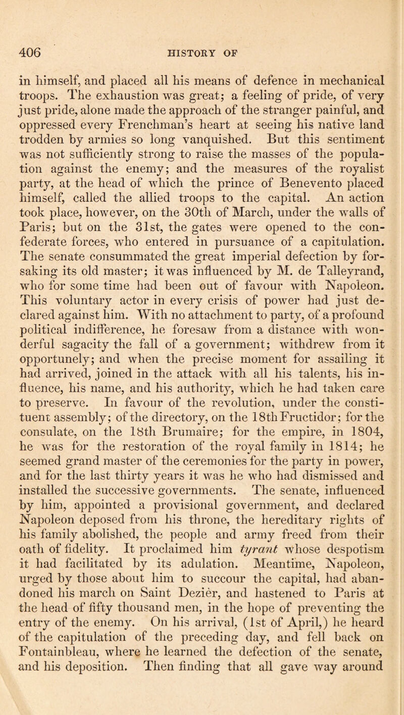 in himself, and placed all his means of defence in mechanical troops. The exhaustion was great; a feeling of pride, of very- just pride, alone made the approach of the stranger painful, and oppressed every Frenchman’s heart at seeing his native land trodden by armies so long vanquished. But this sentiment was not sufficiently strong to raise the masses of the popula¬ tion against the enemy; and the measures of the royalist party, at the head of which the prince of Benevento placed himself, called the allied troops to the capital. An action took place, however, on the 30th of March, under the walls of Paris; but on the 31st, the gates were opened to the con¬ federate forces, who entered in pursuance of a capitulation. The senate consummated the great imperial defection by for¬ saking its old master; it was influenced by M. de Talleyrand, who for some time had been out of favour with Napoleon. This voluntary actor in every crisis of power had just de¬ clared against him. With no attachment to party, of a profound political indifference, he foresaw from a distance with won¬ derful sagacity the fall of a government; withdrew from it opportunely; and when the precise moment for assailing it had arrived, joined in the attack with all his talents, his in¬ fluence, his name, and his authority, which he had taken care to preserve. In favour of the revolution, under the consti¬ tuent assembly; of the directory, on the ISthFructidor; for the consulate, on the 18th Brumaire; for the empire, in 1804, he was for the restoration of the royal family in 1814; he seemed grand master of the ceremonies for the party in power, and for the last thirty years it was he who had dismissed and installed the successive governments. The senate, influenced by him, appointed a provisional government, and declared Napoleon deposed from his throne, the hereditary rights of his family abolished, the people and army freed from their oath of fidelity. It proclaimed him tyrant whose despotism it had facilitated by its adulation. Meantime, Napoleon, urged by those about him to succour the capital, had aban¬ doned his march on Saint Dezier, and hastened to Paris at the head of fifty thousand men, in the hope of preventing the entry of the enemy. On his arrival, (1st of April,) he heard of the capitulation of the preceding day, and fell back on Fontainbleau, where he learned the defection of the senate, and his deposition. Then finding that all gave way around