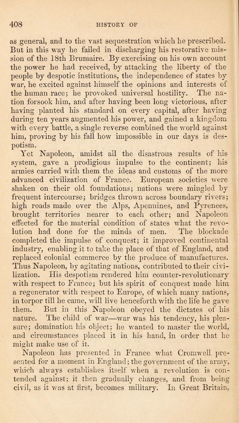 as general, and to the vast sequestration whieli he prescribed. But in this way he failed in discharging his restorative mis¬ sion of the 18th Brumaire. By exercising on his own account the power he had received, by attacking the liberty of the people by despotic institutions, the independence of states by war, he excited against himself the opinions and interests of the human race; he provoked universal hostility. The na¬ tion forsook him, and after having been long victorious, after having planted his standard on every capital, after having during ten years augmented his power, and gained a kingdom with every battle, a single reverse combined the world against him, proving by his fall how impossible in our days is des¬ potism. Yet Napoleon, amidst all the disastrous results of his system, gave a prodigious impulse to the continent; his armies carried with them the ideas and customs of the more advanced civilization of France. European societies were shaken on their old foundations; nations were mingled by frequent intercourse; bridges thrown across boundary rivers; high roads made over the Alps, Apennines, and Pyrenees, brought territories nearer to each other; and Napoleon eifected for the material condition of states what the revo¬ lution had done for the minds of men. The blockade completed the impulse of conquest; it improved continental industry, enabling it to take the place of that of England, and replaced colonial commerce by the produce of manufactures. Thus Napoleon, by agitating nations, contributed to their civi¬ lization. His despotism rendered him counter-revolutionary with respect to France; but his spirit of conquest made him a regenerator with respect to Europe, of which many nations, in torpor till he came, will live henceforth with the life he gave them. But in this Napoleon obeyed the dictates of his nature. The child of war—war was his tendency, his plea¬ sure; domination his object; he wanted to master the world, and circumstances placed it in his liand, in order that he might make use of it. Napoleon lias presented in France what Cromwell pre¬ sented for a moment in England; the gov'ernment of the army, wiiicli always establishes itself when a revolution is con¬ tended against; it then gradually changes, and from being civil, as it was at first, becomes military. In Great Britain,