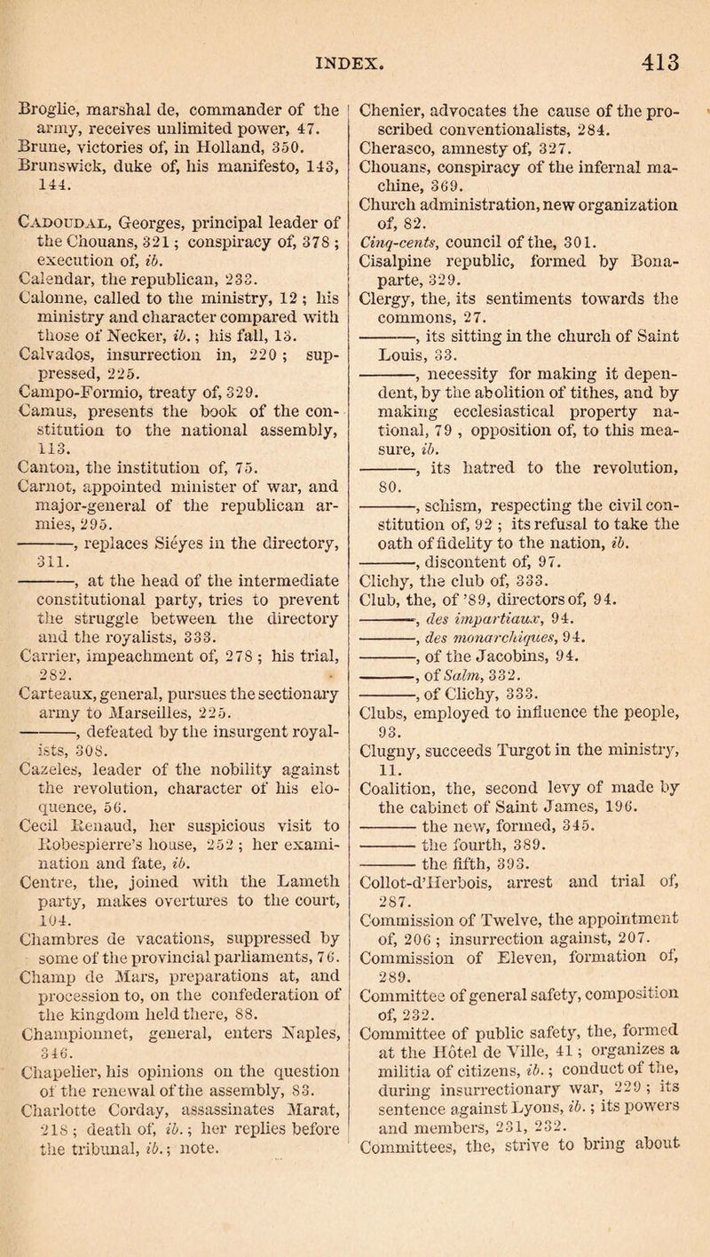 Broglie, marshal de, commander of the ! army, receives unlimited power, 47. Brune, victories of, in Holland, 350. Brunswick, duke of, his manifesto, 143, 144. CadoudaXt, Georges, principal leader of the Chouans, 321; conspiracy of, 378 ; execution of, ib. Calendar, the republican, 233. Calonne, called to the ministry, 12 ; his ministry and character compared with those of Necker, ib.; his fall, 13. Calvados, insurrection in, 220 ; sup¬ pressed, 225. Campo-Formio, treaty of, 329. Camus, presents the book of the con¬ stitution to the national assembly, 113. Canton, the institution of, 75. Carnot, appointed minister of war, and major-general of the republican ar¬ mies, 295. -, replaces Sieyes in the directory, 311. -, at the head of the intermediate constitutional party, tries to prevent the struggle between the directory and the royalists, 333. Carrier, impeachment of, 278 ; his trial, 282. Carteaux, general, pursues the sectionary army to Marseilles, 225. -, defeated by the insurgent royal¬ ists, 308. Cazeles, leader of the nobility against the revolution, character of his elo¬ quence, 50. Cecil iienaud, her suspicious visit to llobespierre’s house, 252 ; her exami¬ nation and fate, ib. Centre, the. joined with the Lameth party, makes overtures to the court, 104. Chambres de vacations, suppressed by some of the provincial parliaments, 7 6. Champ de Mars, preparations at, and procession to, on the confederation of the kingdom held there, 88. Championnet, general, enters Naples, 346. Chapelier, his opinions on the question of the renewal of the assembly, 83. Charlotte Corday, assassinates Marat, 218 ; death of, ib.; her replies before the tribunal, ib.; note. Chenier, advocates the cause of the pro¬ scribed conventionalists, 284. Cherasco, amnesty of, 327. Chouans, conspiracy of the infernal ma¬ chine, 369. Church administration, new organization of, 82. Cinq-cents, council of the, 301. Cisalpine republic, formed by Bona¬ parte, 329. Clergy, the, its sentiments towards the commons, 27. -, its sitting In the church of Saint Louis, 33. -, necessity for making it depen¬ dent, by the abolition of tithes, and by making ecclesiastical property na¬ tional, 79 , opposition of, to this mea¬ sure, ib. -, its hatred to the revolution, 80. -, schism, respecting the civil con¬ stitution of, 92 ; its refusal to take the oath of fidelity to the nation, ib. -, discontent of, 97. Clichy, the club of, 333. Club, the, of’89, directors of, 94. -des impartiaux, 94. -, des monarcJbiques, 94. -, of the Jacobms, 94. -, of Salm, 332, -, of Clichy, 333. Clubs, employed to influence the people, 93. Clugny, succeeds Turgot in the ministry, 11, Coalition, the, second levy of made by the cabinet of Saint James, 196. -the new, formed, 345. -the fourth, 389. -the fifth, 393. Collot-d’IIerbois, arrest and trial of, 287. Commission of Twelve, the appointment of, 206; insurrection against, 207. Commission of Eleven, formation of, 289. Committee of general safety, composition of, 232. Committee of public safety, the, formed at the Hotel de Ville, 41; organizes a militia of citizens, ib.; conduct of the, during insurrectionary war, 229 ; its sentence against Lyons, ib.; its powers and members, 231, 232. Committees, the, strive to bring about