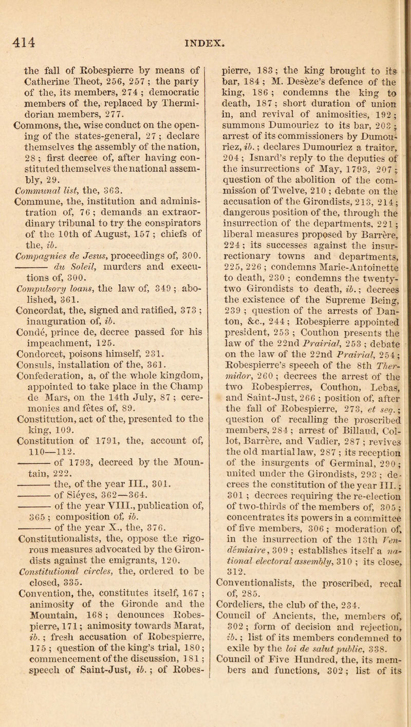 the fall of Robespierre by means of Catherine Theot, 256, 257 ; the party of the, its members, 274 ; democratic members of the, replaced by Thermi- dorian members, 277. Commons, the, wise conduct on the open¬ ing of the states-general, 27; declare themselves the assembly of the nation, 28 ; first decree of, after having con¬ stituted them selves the national assem¬ bly, 29. Communal list, the, -363. Commune, the, institution and adminis¬ tration of, 76; demands an extraor¬ dinary tribunal to try the conspirators of the 10 th of August, 157; chiefs of the, ib. Compagnies de Jesus, proceedings of, 300. - du Soleil, murders and execu¬ tions of, 300. Compulsory loans, the law of, 349 ; abo¬ lished, 361. Concordat, the, signed and ratified, 373 ; inauguration of, ib. Conde, prince de, decree passed for his impeachment, 125. Condorcet, poisons himself, 231. Consuls, installation of the, 361. Confederation, a, of the whole kingdom, appointed to take place in the Champ de Mars, on the 14th July, 87 ; cere¬ monies and fetes of, 89. Constitution, act of the, pi’esented to the king, 109. Constitution of 1791, the, account of, 110—112. -of 1793, decreed by the Moun¬ tain, 222. -the, of the year III., 301. -of Sieyes, 362—364. -of the year VIII., publication of, 365 ; composition of, ib. -of the year X., the, 376. Constitutionalists, the, oppose the rigo¬ rous measures advocated by the Giron¬ dists against the emigrants, 120. Constitutional circles, the, ordered to be closed, 335. Convention, the, constitutes itself, 167 ; animosity of the Gironde and the Mountain, 168; denounces Robes¬ pierre, 171; animosity towards Marat, ib.; fresh accusation of Robespierre, 175 ; question of the king’s trial, 180; commencement of the discussion, 181; speech of Saint-Just, ib.; of Robes¬ pierre, 183; the king brought to its bar, 184 ; M. Deseze’s defence of the king, 186 ; condemns the king to death, 187; short duration of union in, and revival of animosities, 192; summons Dumouriez to its bar, 203 ; arrest of its commissioners by Dumou¬ riez, ib.; declares Dumouriez a traitor, 204; Isnard’s reply to the deputies of the insurrections of May, 1793, 207 ; question of the abolition of the com¬ mission of Twelve, 210 ; debate on the accusation of the Girondists, 213, 214; dangerous position of the, through the insurrection of the departments, 221; liberal measures proposed by BaiTere, 224; its successes against the insur¬ rectionary towns and departments, 225, 226 ; condemns Marie-Antoinette to death, 230 ; condemns the twenty- two Girondists to death, ib.; decrees the existence of the Supreme Being, 239 ; question of the arrests of Dan- ton, &c., 244 ; Robespierre appointed president, 253 ; Couth on presents the law of the 22nd Prairial, 253 ; debate on the law of the 22nd Prairial, 254; Robespierre’s speech of the 8th Ther- midor, 260 ; decrees the arrest of the two Robespierres, Couthon, Lebas, and Saint-Just, 266 ; position of, after the fall of Robespierre, 273, et seq.; question of recalling the proscribed members, 284 ; arrest of Billaud, Col- lot, Barrere, and Vadier, 287 ; revives the old martial law, 287 ; its reception of the insurgents of Germinal, 290 ; united under the Girondists, 293 ; de¬ crees the constitution of the year III.; 301; decrees requiring the re-election of two-thirds of the members of, 305 ; concentrates its powers in a committee of five members, 306 ; moderation of. in the insurrection of the 13th T'e7i- demiaire, 309 ; establishes itself a na.- tional electoral assembly, 310 ; its close, 312. Conventionalists, the proscribed, recal of, 285. Cordeliers, the club of the, 234. Council of Ancients, the, members of, 302; form of decision and rejection, ib.; list of its members condemned to exile by the loi de salutpublic, 338. Council of Five Hundred, the, its mem¬ bers and functions, 302 ; list of its