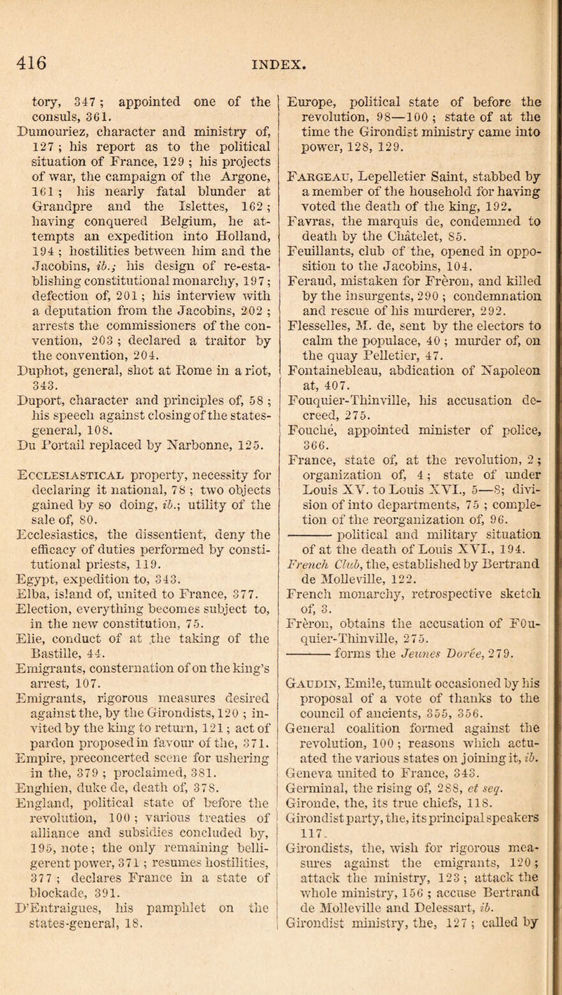 tory, 347 ; appointed one of the consuls, 361. Dumoiiriez, character and ministry of, 127 ; his report as to the political situation of France, 129 ; his projects of war, the campaign of the Argone, 161; Ins nearly fatal blunder at Grandpre and the Islettes, 162; having conquered Belgium, he at¬ tempts an expedition into Holland, 194 ; hostilities between him and the Jacobins, ib.; his design of re-esta¬ blishing constitutional monarchy, 197; defection of, 201; his interview with a deputation from the Jacobins, 202 ; arrests the commissioners of the con¬ vention, 203 ; declared a traitor by the convention, 204. Duphot, general, shot at Rome in a riot, 343. Huport, character and principles of, 58 ; his speech against closing of the states- general, 108. Du i'ortail replaced by Narbonne, 125. Ecclesiastical property, necessity for declaring it national, 78 ; two objects gained by so doing, ib.\ utility of the sale of, SO. Ecclesiastics, the dissentient, deny the efficacy of duties performed by consti¬ tutional priests, 119. Egypt, expedition to, 343. Elba, island of, united to France, 377. Election, everything becomes subject to, in the new constitution, 75. Elie, conduct of at the taldng of the Bastille, 44. Emigrants, consternation of on the king’s arrest, 107. Immigrants, rigorous measures desired against the, by the Girondists, 120 ; in¬ vited by the king to return, 121; act of pardon proposed in favour of the, 371. Empire, preconcerted scene for ushering in the, 379 ; proclaimed, 381. Enghien, duke de, death of, 378. England, political state of before the I'evolution, 100 ; various treaties of 1 alliance and subsidies concluded by, j 195, note; the only remaining belli- j gerent power, 371; resumes hostilities, i 37 7 ; declares France in a state of i blockade, 391. D’Entraigues, his pamphlet on the states-general, 18. i Europe, political state of before the revolution, 98—100 ; state of at the time the Girondist ministry came into power, 128, 129. Fargeau, Lepelletier Saint, stabbed by a member of the household for having voted the death of the king, 192. Favras, the marquis de, condemned to death by the Chatelet, 85. Feuillants, club of the, opened in oppo¬ sition to the Jacobins, 104. Feraud, mistaken for Freron, and killed by the insurgents, 290 ; condemnation and rescue of his inm'derer, 292. Flesselles, M. de, sent by the electors to calm the populace, 40 ; murder of, on the quay Pelletier, 47. Fontainebleau, abdication of Napoleon at, 407. Fouquier-Thinville, his accusation de¬ creed, 275. Fouche, appointed minister of police, 366. France, state of, at the revolution, 2; organization of, 4; state of under Louis XV. to Louis XVI., 5—8; divi¬ sion of into departments, 75 ; comple¬ tion of the reorganization of, 96. -political and military situation of at the death of Louis XVI., 194. French Club, the, established by Bertrand de Molleville, 122. French monarchy, retrospective sketch of, 3. Freron, obtains the accusation of FOu- quier-Thinville, 275. -forms the Jeunes Dorce, 279. Gaudix, Emile, tumult occasioned by his proposal of a vote of thanks to the council of ancients, 355, 356. General coalition formed against the I revolution, 100; reasons which actu- I ated the various states on joining it, ib. j Geneva united to France, 343. Germinal, the rising of, 288, et seq. Gironde, the, its true chiefs, 118. Girondist party, the, its principal speakers 117. Girondists, the, wish for rigorous mea¬ sures against the emigrants, 120; attack the ministry, 123; attack the whole ministry, 156 ; accuse Bertrand de Molleville and Delessart, ib. Girondist ministry, the, 127 ; called by