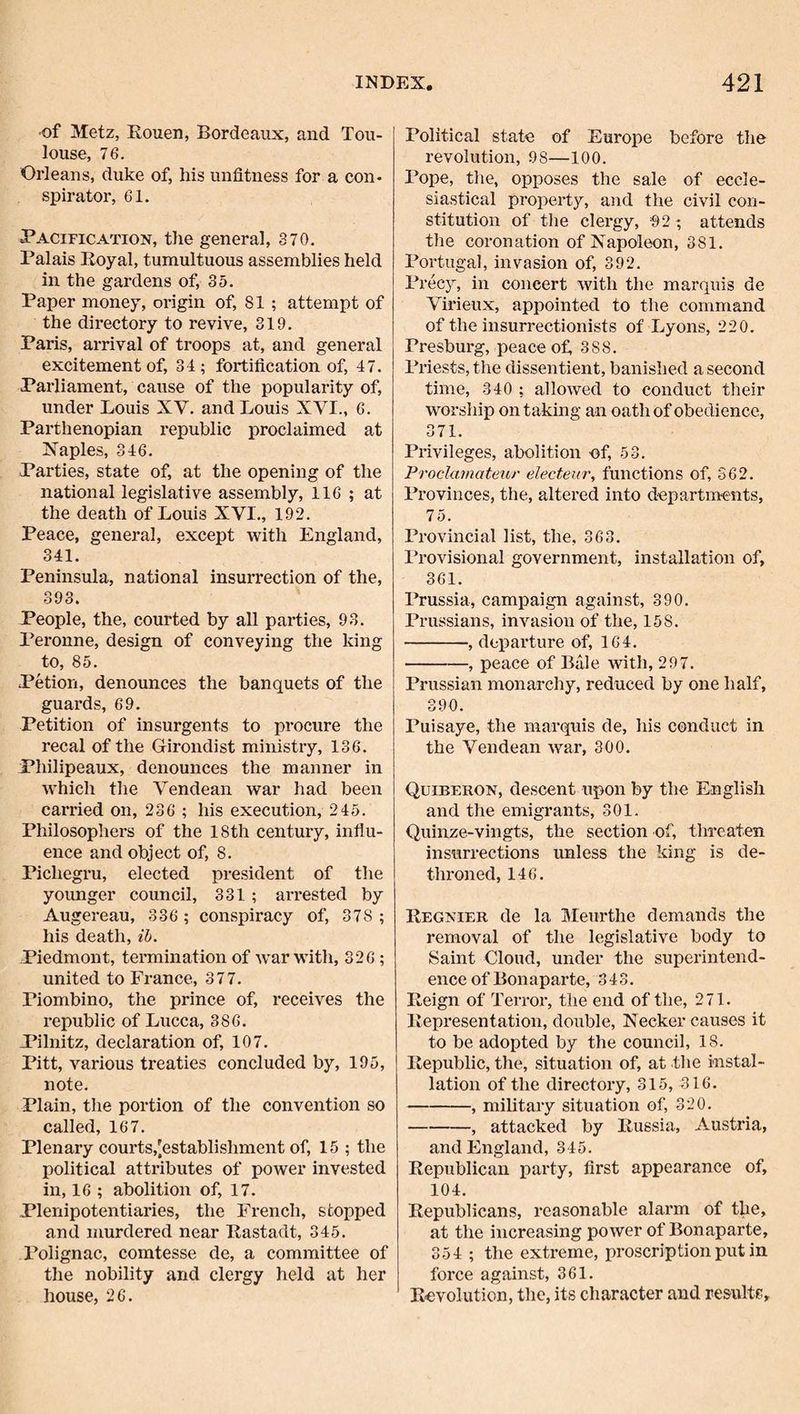•of Metz, Rouen, Bordeaux, and Tou¬ louse, 76. Orleans, duke of, his unfitness for a con¬ spirator, 61. Pacification, the general, 370. Palais Royal, tumultuous assemblies held in the gardens of, 35. Paper money, origin of, 81 ; attempt of the directory to revive, 319. Paris, arrival of troops at, and general excitement of, 31; fortification of, 47. Parliament, cause of the popularity of, under Louis XV. and Louis XVI., 6. Parthenopian republic proclaimed at X'aples, 346. Parties, state of, at the opening of the national legislative assembly, 116 ; at the death of Louis XVI., 192. Peace, general, except with England, 341. Peninsula, national insurrection of the, 393. People, the, courted by all parties, 93. Peronne, design of conveying the king to, 85. Petion, denounces the banquets of the guards, 69. Petition of insurgents to procure the recal of the Girondist ministry, 136. Philipeaux, denounces the manner in which the Vendean war had been carried on, 236 ; his execution, 245. Philosophers of the 18th century, influ¬ ence and object of, 8. Pichegru, elected president of the younger council, 331; arrested by Augereau, 336 ; conspiracy of, 378 ; his death, ih. Piedmont, termination of war with, 326 ; united to France, 377. Piombino, the prince of, receives the republic of Lucca, 386. Pilnitz, declaration of, 107. Pitt, various treaties concluded by, 195, note. Plain, the portion of the convention so called, 167. Plenary courts,[establishment of, 15 ; the political attributes of power invested in, 16 ; abolition of, 17. Plenipotentiaries, the French, stopped and murdered near Rastadt, 345. Polignac, comtesse de, a committee of the nobility and clergy held at her house, 26. Political state of Europe before the revolution, 98—100. Pope, tlie, opposes the sale of eccle¬ siastical property, and the civil con¬ stitution of the clergy, 92; attends the coronation of Kapoleon, 381. Portugal, invasion of, 392. Precy, in concert with the marquis de Virieux, appointed to the command of the insurrectionists of Lyons, 220. Presburg, peace of, 388. Priests, the dissentient, banished a second time, 340 ; allowed to conduct their worship on taking an oath of obedience, 371. Privileges, abolition of, 53. Prodainateur electeur, functions of, 362. Provinces, the, altered into departments, 75. Provincial list, the, 363. Provisional government, installation of, 361. Prussia, campaign against, 390. Prussians, invasion of the, 158. -, departure of, 164. -, peace of Bale with, 297. Prussian monarchy, reduced by one half, 390. Puisaye, the marquis de, his conduct in the Vendean war, 300. Quiberon, descent upon by the English and the emigrants, 301. Quinze-vingts, the section of, threaten insuri’ections unless the king is de¬ throned, 146. Regnier de la Meurthe demands the removal of the legislative body to Saint Cloud, under the superintend¬ ence of Bonaparte, 343. Reign of Terror, the end of the, 271. Representation, double, Necker causes it to be adopted by the council, 18. Republic, the, situation of, at the instal¬ lation of the directory, 315, 316. -, military situation of, 320. -, attacked by Russia, Austria, and England, 345. Republican party, first appearance of, 104. Republicans, reasonable alarm of the, at the increasing poAver of Bonaparte, 354 ; the extreme, proscription put in force against, 361. Revolution, the, its character and results.