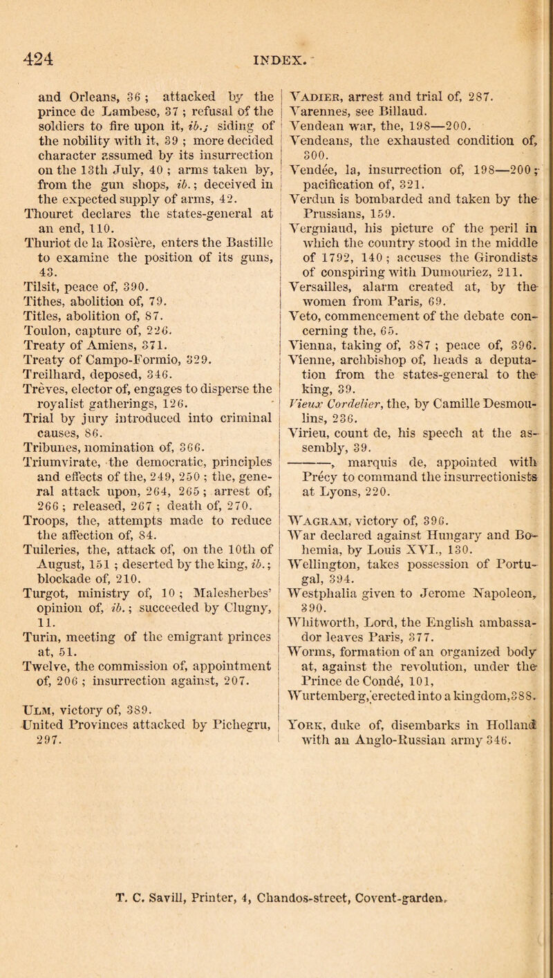 and Orleans, 36 ; attacked by the prince de Lambesc, 37 ; refusal of the soldiers to fire upon it, ib.j siding of the nobility with it, 39 ; more decided character assumed by its insurrection on the 13 th July, 40 ; arms taken by, from the gun shops, ib.; deceived in the expected supply of arms, 42. ITiouret declares the states-general at an end, 110. Thuriot de la Eosiere, enters the Bastille to examine the position of its guns, 43. Tilsit, peace of, 390. Tithes, abolition of, 79. Titles, abolition of, 87. Toulon, capture of, 226. Treaty of Amiens, 371. ITeaty of Campo-Formio, 329. Treilhard, deposed, 346. Treves, elector of, engages to disperse the royalist gatherings, 126. Trial by jury introduced into criminal causes, 86. Tribunes, nomination of, 366. Triumvirate, the democratic, principles and eflects of the, 249, 250 ; the, gene¬ ral attack upon, 264, 265; arrest of, 266 ; released, 267 ; death of, 270. Troops, the, attempts made to reduce the affection of, 84. Tuileries, the, attack of, on the 10th of August, 151 ; deserted by the king, ib.; blockade of, 210. Turgot, ministry of, 10; Malesherbes’ opinion of, ib.; succeeded by Clugny, | 11. Turin, meeting of the emigrant princes at, 51. Twelve, the commission of, appointment of, 206 ; insurrection against, 207. UliM, victory of, 389. United Provinces attacked by Pichegru, 297. Yadier, arrest and trial of, 287. Yarennes, see Billaud. Yendean war, the, 198—200. Yendeans, the exhausted condition of, 300. Yendee, la, insurrection of, 198—200;- pacification of, 321. Yerdun is bombarded and taken by the Prussians, 159. Yergniaud, his picture of the peril in which tlie country stood in the middle of 1792, 140; accuses the Girondists of conspiring with Dumouriez, 211. Yersailles, alarm created at, by the women from Paris, 69. Yeto, commencement of the debate con¬ cerning the, 65. Yienna, taking of, 387 ; peace of, 396. Yienne, archbishop of, heads a deputa¬ tion from the states-general to the- king, 39. Vieux Cordelier, the, by Camille Desmou¬ lins, 236. Yirieu, count de, his speech at the as¬ sembly, 39. -, marquis de, appointed with Precy to command the insuiTectionists at Lyons, 220. Wagrajm, victory of, 396. War declared against Hungary and Bo- hemia, by Louis XYI., 130. Wellington, takes possession of Portu¬ gal, 394. Westphalia given to Jerome Napoleon, 390. Whitworth, Lord, the English ambassa¬ dor leaves Paris, 377. Worms, formation of an organized body at, against the revolution, under the Prince de Cond^, 101, i Wurtemberg,'erectedinto a kingdom,388. I : York, duke of, disembarks in Holland with an Anglo-Russian army 346. T. C. Savin, Printer, 4, Chandos-street, Covent-garden.