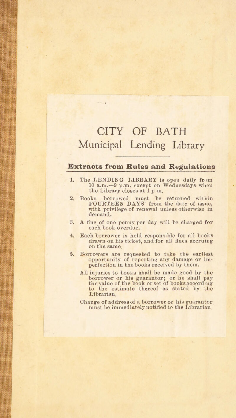 CITY OF BATH Municipal Lending Library extracts from Rules and Reg;ulations 1. The TENDING LIBEAEY is open daily from 10 a.m.—9 p.m, except on Wednesdays when the Library closes at 1 p m, 2. Books borrowed must be returned within FOUETEEN DAYS’ from the date of issue, with privilege of renewal unless otherwise in demand, 3. A fine of one penny per day will be charged for each book overdue. 4. Each borrower is held responsible for all books drawn on his ticket, and for all fines accruing on the same. 5. Borrowers are requested to take the earliest opportunity of reporting any damage or im¬ perfection in the books received by them. All injuries to books shall be made good by the borrower or his guarantor; or he shall pay the value of the book or set of books according to the estimate thereof as stated by the Librarian. Change of address of a borrower or his guarantor must be immediately notified to the Librarian.