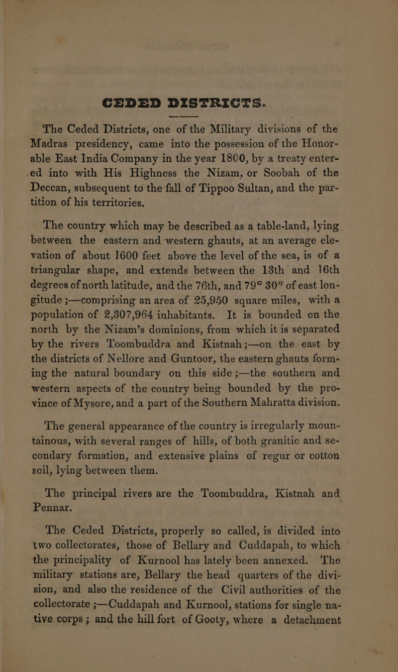 The Ceded Districts, one 56 the Military dap lie of the Madras presidency, came into the possession of the Honor- able East India Company in the year 1800, by a treaty enter- ed into with His Highness the Nizam, or Soobah of the Deccan, subsequent to the fall of Tippoo Sultan, and the par- tition of his territories. The country which may be described as a table-land, lying between the eastern and western ghauts, at an average ele- vation of about 1600 feet above the level of the sea, is of a triangular shape, and extends between the 13th and 16th degrees of north latitude, and the 76th, and 79° 30” of east lon- gitude ;—comprising an area of 25,950 square miles, with a population of 2,307,964 inhabitants. It is bounded on the north by the Nizam’s dominions, from which it is separated by the rivers Toombuddra and Kistnah;—-on the east by the districts of Nellore and Guntoor, the eastern ghauts form- ing the natural boundary on this side ;—the southern and western aspects of the country being bounded by the pro- vince of Mysore, and a part of the Southern Mahratta division. The general appearance of the country is irregularly moun- tainous, with several ranges of hills, of both granitic and se- condary formation, and extensive plains of regur or cotton soil, lying between them. The principal rivers are the Toombuddra, Kistnah and Pennar. The Ceded Districts, properly so called, is divided into two collectorates, those of Bellary and Cuddapah, to which the principality of Kurnool has lately been annexed. The military stations are, Bellary the head quarters of the divi- sion, and also the residence of the Civil authorities of the collectorate ;—Cuddapah and Kurnool, stations for single na- tive corps ; and the hill fort of Gooty, where a detachment