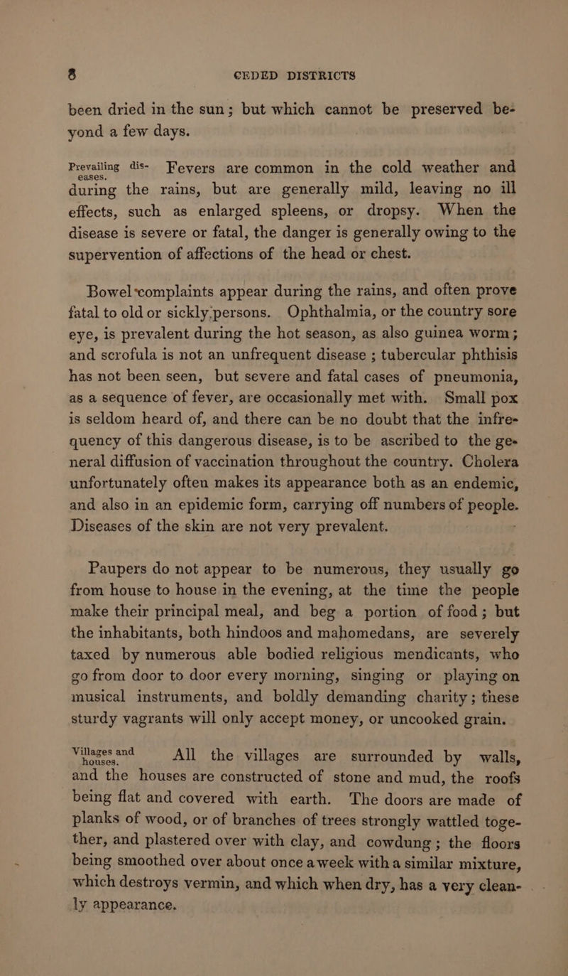 been dried in the sun; but which cannot be preserved be- yond a few days. Prevailing dis- Fevers are common in the cold weather and during the rains, but are generally mild, leaving no ill effects, such as enlarged spleens, or dropsy. When the disease is severe or fatal, the danger is generally owing to the supervention of affections of the head or chest. Bowel*complaints appear during the rains, and often prove fatal to old or sickly,persons. Ophthalmia, or the country sore eye, is prevalent during the hot season, as also guinea worm; and scrofula is not an unfrequent disease ; tubercular phthisis has not been seen, but severe and fatal cases of pneumonia, as a sequence of fever, are occasionally met with. Small pox is seldom heard of, and there can be no doubt that the infre- quency of this dangerous disease, is to be ascribed to the ge- neral diffusion of vaccination throughout the country. Cholera unfortunately often makes its appearance both as an endemic, and also in an epidemic form, carrying off numbers of people. Diseases of the skin are not very prevalent. Paupers do not appear to be numerous, they usually go from house to house in the evening, at the time the people make their principal meal, and beg a portion of food; but the inhabitants, both hindoos and mahomedans, are severely taxed by numerous able bodied religious mendicants, who so from door to door every morning, singing or playing on musical instruments, and boldly demanding charity; these sturdy vagrants will only accept money, or uncooked grain. Villages and sane: All the villages are surrounded by walls, and the houses are constructed of stone and mud, the roofs being flat and covered with earth. The doors are made of planks of wood, or of branches of trees strongly wattled toge- ther, and plastered over with clay, and cowdung ; the floors being smoothed over about once aweek witha similar mixture, which destroys vermin, and which when dry, has a very clean- _ - ly appearance.
