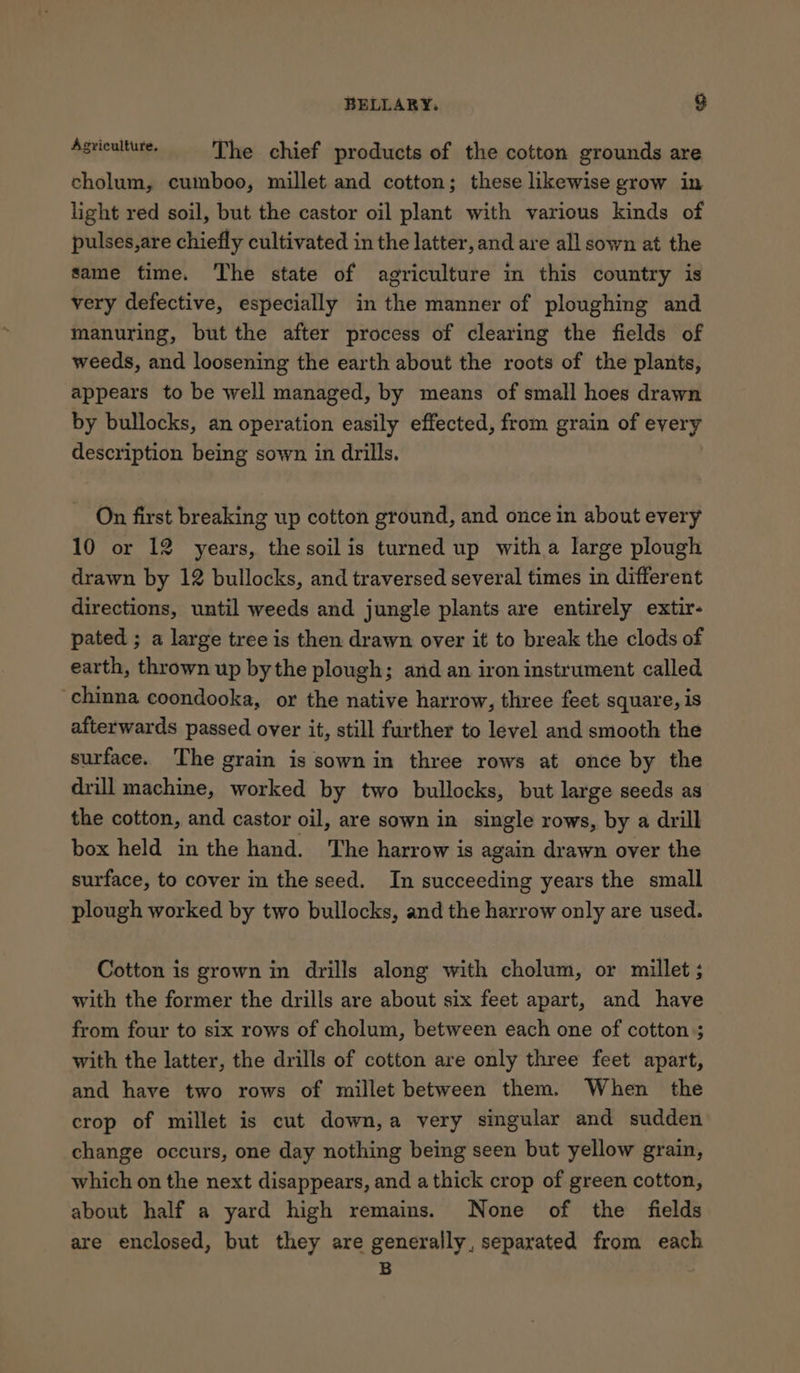 Agricaltuse. The chief products of the cotton grounds are cholum, cumboo, millet and cotton; these likewise grow in light red soil, but the castor oil plant with various kinds of pulses,are chiefly cultivated in the latter, and are all sown at the same time. The state of agriculture in this country is very defective, especially in the manner of ploughing and manuring, but the after process of clearing the fields of weeds, and loosening the earth about the roots of the plants, appears to be well managed, by means of small hoes drawn by bullocks, an operation easily effected, from grain of every description being sown in drills. On first breaking up cotton ground, and once in about every 10 or 12 years, the soil is turned up witha large plough drawn by 12 bullocks, and traversed several times in different directions, until weeds and jungle plants are entirely extir- pated ; a large tree is then drawn over it to break the clods of earth, thrown up bythe plough; and an iron instrument called chinna coondooka, or the native harrow, three feet square, is afterwards passed over it, still further to level and smooth the surface. The grain is sown in three rows at once by the drill machine, worked by two bullocks, but large seeds as the cotton, and castor oil, are sown in single rows, by a drill box held in the hand. The harrow is again drawn over the surface, to cover im the seed. In succeeding years the small plough worked by two bullocks, and the harrow only are used. Cotton is grown in drills along with cholum, or millet ; with the former the drills are about six feet apart, and have from four to six rows of cholum, between each one of cotton ; with the latter, the drills of cotton are only three feet apart, and have two rows of millet between them. When the crop of millet is cut down,a very singular and sudden change occurs, one day nothing being seen but yellow grain, which on the next disappears, and a thick crop of green cotton, about half a yard high remains. None of the fields are enclosed, but they are generally, separated from each B