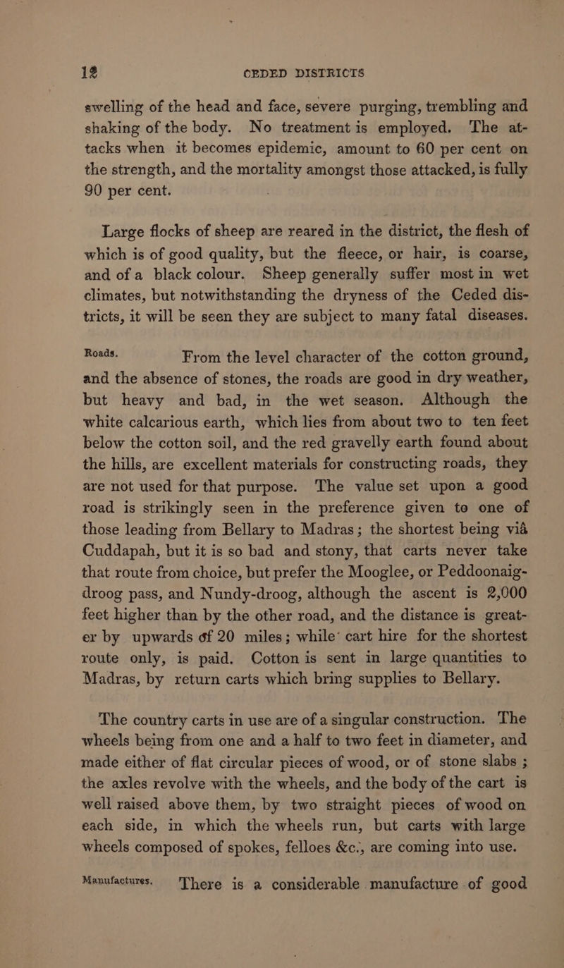 swelling of the head and face, severe purging, trembling and shaking of the body. No treatment is employed. The at- tacks when it becomes epidemic, amount to 60 per cent on the strength, and the mortality amongst those attacked, is fully 90 per cent. Large flocks of sheep are reared in the district, the flesh of which is of good quality, but the fleece, or hair, is coarse, and of a black colour. Sheep generally suffer most in wet climates, but notwithstanding the dryness of the Ceded dis- tricts, it will be seen they are subject to many fatal diseases. as iati From the level character of the cotton ground, and the absence of stones, the roads are good in dry weather, but heavy and bad, in the wet season. Although the white calcarious earth, which lies from about two to ten feet below the cotton soil, and the red gravelly earth found about the hills, are excellent materials for constructing roads, they are not used for that purpose. The value set upon a good road is strikingly seen in the preference given to one of those leading from Bellary to Madras; the shortest being via Cuddapah, but it is so bad and stony, that carts never take that route from choice, but prefer the Mooglee, or Peddoonaig- droog pass, and Nundy-droog, although the ascent is 2,000 feet higher than by the other road, and the distance is great- er by upwards of 20 miles; while’ cart hire for the shortest route only, is paid. Cotton is sent in large quantities to Madras, by return carts which bring supplies to Bellary. The country carts in use are of a singular construction. The wheels being from one and a half to two feet in diameter, and made either of flat circular pieces of wood, or of stone slabs ; the axles revolve with the wheels, and the body of the cart is well raised above them, by two straight pieces of wood on each side, in which the wheels run, but carts with large wheels composed of spokes, felloes &amp;c., are coming into use. Manufactures. There is a considerable manufacture of good
