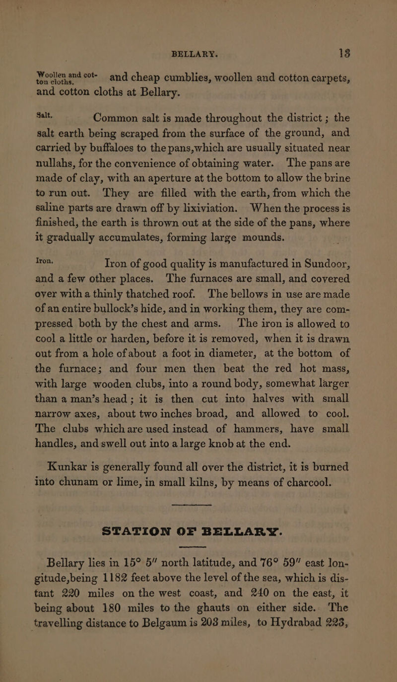 pYoollen and cot- and cheap cumblies, woollen and cotton carpets, and cotton cloths at Bellary. bene Common salt is made throughout the district ; the salt earth being scraped from the surface of the ground, and carried by buffaloes to the pans,which are usually situated near nullahs, for the convenience of obtaining water. The pans are made of clay, with an aperture at the bottom to allow the brine torun out. They are filled with the earth, from which the saline parts are drawn off by lixiviation. When the process is finished, the earth is thrown out at the side of the pans, where it gradually accumulates, forming large mounds. ey Tron of good quality is manufactured in Sundoor, and a few other places. The furnaces are small, and covered over with a thinly thatched roof. The bellows in use are made of an entire bullock’s hide, and in working them, they are com- pressed both by the chest and arms. ‘The iron is allowed to cool a little or harden, before it is removed, when it is drawn out from a hole of about a foot in diameter, at the bottom of the furnace; and four men then beat the red hot mass, with large wooden clubs, into a round body, somewhat larger than a man’s head; it is then cut into halves with small narrow axes, about two inches broad, and allowed to cool. The clubs which are used instead of hammers, have small handles, and swell out into a large knob at the end. Kunkar is generally found all over the district, it is burned into chunam or lime, in small kilns, by means of charcool. STATION OF BELLARY. Bellary lies in 15° 5” north latitude, and 76° 59” east lon- gitude,being 1182 feet above the level of the sea, which is dis- tant 220 miles on the west coast, and 240 on the east, it being about 180 miles to the ghauts on either side. The travelling distance to Belgaum is 203 miles, to Hydrabad 228,