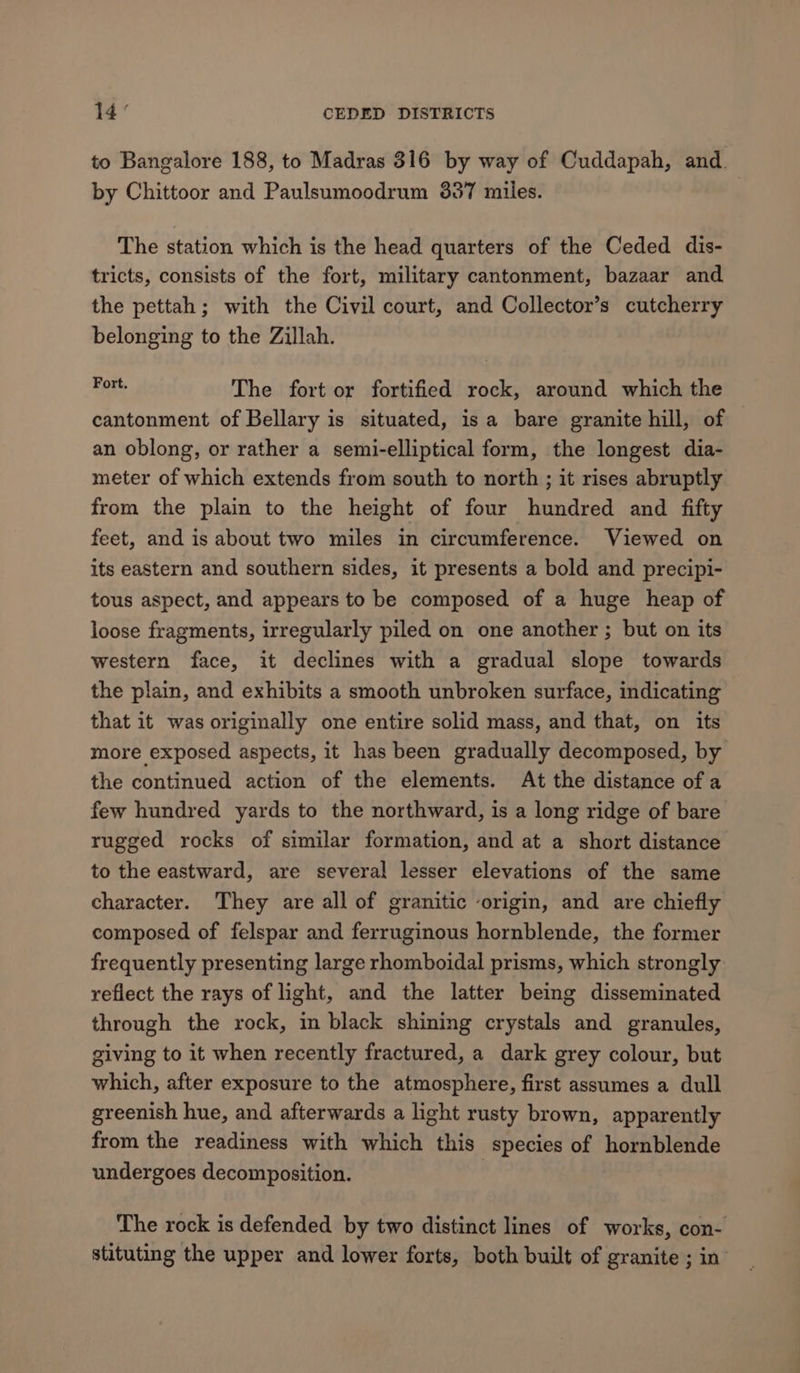 to Bangalore 188, to Madras 316 by way of Cuddapah, and. by Chittoor and Paulsumoodrum 337 miles. The station which is the head quarters of the Ceded dis- tricts, consists of the fort, military cantonment, bazaar and the pettah; with the Civil court, and Collector’s cutcherry belonging to the Zillah. Fert. The fort or fortified rock, around which the cantonment of Bellary is situated, isa bare granite hill, of — an oblong, or rather a semi-elliptical form, the longest dia- meter of which extends from south to north ; it rises abruptly from the plain to the height of four hundred and fifty feet, and is about two miles in circumference. Viewed on its eastern and southern sides, it presents a bold and precipi- tous aspect, and appears to be composed of a huge heap of loose fragments, irregularly piled on one another ; but on its western face, it declines with a gradual slope towards the plain, and exhibits a smooth unbroken surface, indicating that it was originally one entire solid mass, and that, on its more exposed aspects, it has been gradually decomposed, by the continued action of the elements. At the distance of a few hundred yards to the northward, is a long ridge of bare rugged rocks of similar formation, and at a short distance to the eastward, are several lesser elevations of the same character. They are all of granitic origin, and are chiefly composed of felspar and ferruginous hornblende, the former frequently presenting large rhomboidal prisms, which strongly reflect the rays of light, and the latter being disseminated through the rock, in black shining crystals and granules, giving to it when recently fractured, a dark grey colour, but which, after exposure to the atmosphere, first assumes a dull greenish hue, and afterwards a light rusty brown, apparently from the readiness with which this species of hornblende undergoes decomposition. The rock is defended by two distinct lines of works, con- stituting the upper and lower forts, both built of granite ; in’