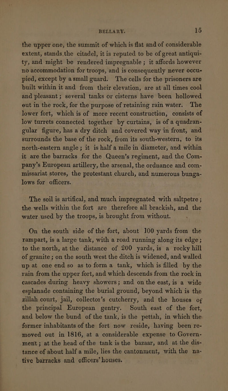 the upper one, the summit of which is flat and of considerable extent, stands.the citadel, it is reputed to be of great antiqui- ty, and might be rendered impregnable ; it affords however no accommodation for troops, and is consequently never occu- pied, except by asmall guard. The cells for the prisoners are built within it and from their elevation, are at all times cool and pleasant ; several tanks or cisterns have been hollowed out in the rock, for the purpose of retaining rain water. The lower fort, which is of more recent construction, consists of low turrets connected together by curtains, is of a quadran- gular figure, has a dry ditch and covered way in front, and surrounds the base of the rock, from its south-western, to its north-eastern angle; it is half a mile in diameter, and within it are the barracks for the Queen’s regiment, and the Com- pany’s European artillery, the arsenal, the ordnance and com- missariat stores, the protestant church, and numerous bunga- lows for officers. The soil is artifical, and much impregnated with saltpetre ; the wells within the fort are therefore all brackish, and the water used by the troops, is brought from without. On the south side of the fort, about 100 yards from the rampart, is a large tank, with a road running along its edge ; to the north, at the distance of 200 yards, is a rocky hill of granite ; on the south west the ditch is widened, and walled up at one end so as to forma tank, which is filled by the rain from the upper fort, and which descends from the rock in cascades during heavy showers; and on the east, is a wide esplanade containing the burial ground, beyond which is the zillah court, jail, collectox’s cutcherry, and the houses of the principal European gentry. South east of the fort, and below the bund of the tank, is the pettah, in which the former inhabitants of the fort now reside, having been re- moved out in 1816, at a considerable expense to Govern- ment; at the head of the tank is the bazaar, and at the dis- tance of about half a mile, lies the cantonment, with the na- tive barracks and officers’ houses.