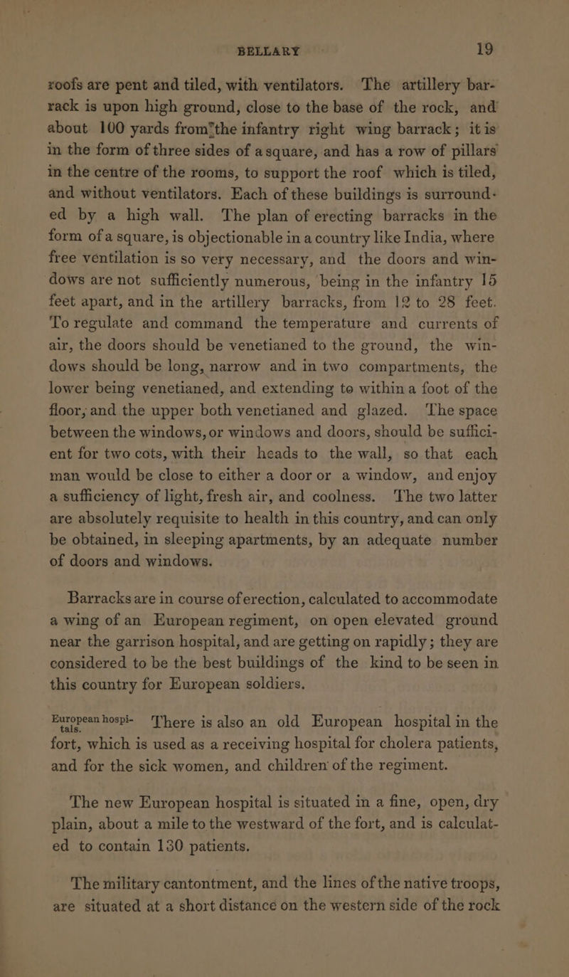 roofs are pent and tiled, with ventilators. The artillery bar- rack is upon high ground, close to the base of the rock, and about 100 yards from*the infantry right wing barrack; it is in the form of three sides of asquare, and has a row of pillars in the centre of the rooms, to support the roof which is tiled, and without ventilators. Each of these buildings is surround: ed by a high wall. The plan of erecting barracks in the form ofa square, is objectionable in a country like India, where free ventilation is so very necessary, and the doors and win- dows are not sufficiently numerous, being in the infantry 15 feet apart, and in the artillery barracks, from 12 to 28 feet. To regulate and command the temperature and currents of air, the doors should be venetianed to the ground, the win- dows should be long, narrow and in two compartments, the lower being venetianed, and extending to within a foot of the floor; and the upper both venetianed and glazed. ‘The space between the windows, or windows and doors, should be suflici- ent for two cots, with their heads to the wall, so that each man would be close to either a door or a window, and enjoy a sufficiency of light, fresh air, and coolness. The two latter are absolutely requisite to health in this country, and can only be obtained, in sleeping apartments, by an adequate number of doors and windows. Barracks are in course of erection, calculated to accommodate a wing of an European regiment, on open elevated ground near the garrison hospital, and are getting on rapidly ; they are considered to be the best buildings of the kind to be seen in this country for European soldiers. European hospi- ‘There is also an old European hospital in the fort, which is used as a receiving hospital for cholera patients, and for the sick women, and children of the regiment. The new European hospital is situated in a fine, open, dry plain, about a mile to the westward of the fort, and is calculat- ed to contain 130 patients. The military cantontment, and the lines of the native troops, are situated at a short distance on the western side of the rock