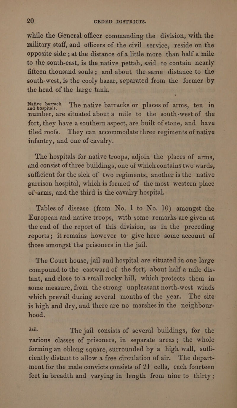 while the General officer commanding the division, with the military staff, and officers of the civil service, reside on the opposite side ; at the distance of a little more than half a mile to the south-east, is the native pettah, said to contain nearly fifteen thousand souls; and about the same distance to the south-west, is the cooly bazar, separated from the igen by the head of the large tank. watanaie Lhe native barracks or places of arms, ten in number, are situated abouta mile to the south-west of the fort, they have a southern aspect, are built of stone, and have tiled roofs. They can accommodate three regiments of native infantry, and one of cavalry. The hospitals for native troops, adjoin the places of arms, and consist of three buildings, one of which contains two wards, sufficient for the sick of two regiments, another is the native garrison hospital, which is formed of the most western place of*arms, and the third is the cavalry hospital. Tables of disease (from No. 1 to No. 10) amongst the European and native troops, with some remarks are given at the end of the report of this division, as in the preceding reports; itremains however to give here some account of those amongst the prisoners in the jail. The Court house, jail and hospital are situated in one large compound to the eastward of the fort, about half a mile dis- tant, and close to a small rocky hill, which protects them in some measure, from the strong unpleasant north-west winds which prevail during several months of the year. The site is high and dry, and there are no marshes in the neighbour- hood. a ‘The jail consists of several buildings, for the various classes of prisoners, in separate areas; the whole forming an oblong square, surrounded by a high wall, suffi- ciently distant to allow a free circulation of air. The depart- ment for the male convicts consists of 21 cells, each fourteen feet in breadth and varying in length from nine to thirty;