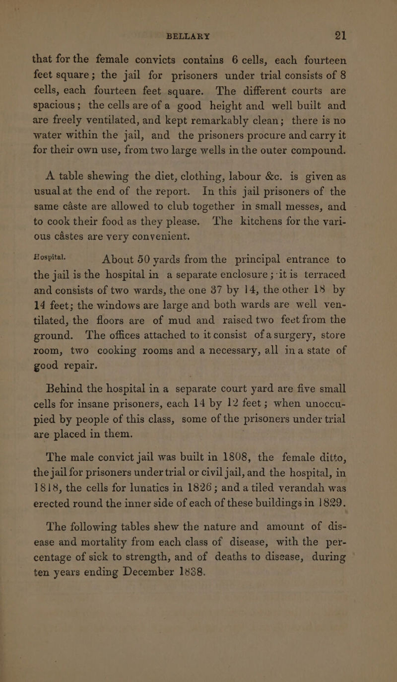 that forthe female convicts contains 6 cells, each fourteen feet square; the jail for prisoners under trial consists of 8 cells, each fourteen feet square. The different courts are spacious; the cells are of a good height and well built and are freely ventilated, and kept remarkably clean; there is no water within the jail, and the prisoners procure and carry it for their own use, from two large wells in the outer compound. A table shewing the diet, clothing, labour &amp;c. is given as usualat the end of the report. In this jail prisoners of the same caste are allowed to club together in small messes, and to cook their food as they please. ‘The kitchens for the vari- ous castes are very convenient. | mest de About 50 yards from the principal entrance to the jail is the hospital in a separate enclosure ; itis terraced and consists of two wards, the one 37 by 14, the other 18 by 14 feet; the windows are large and both wards are well ven- tilated, the floors are of mud and raised two feet from the ground. ‘The offices attached to it consist ofasurgery, store room, two cooking rooms and a necessary, all ina state of good repair. Behind the hospital in a separate court yard are five small cells for insane prisoners, each 14 by 12 feet; when unoccu- pied by people of this class, some of the prisoners under trial are placed in them. The male convict jail was built in 1808, the female ditto, the jail for prisoners under trial or civil jail, and the hospital, in 1818, the cells for lunatics in 1826; anda tiled verandah was erected round the inner side of each of these buildings in 1829. The following tables shew the nature and amount of dis- ease and mortality from each class of disease, with the per- centage of sick to strength, and of deaths to disease, during ten years ending December 1838.