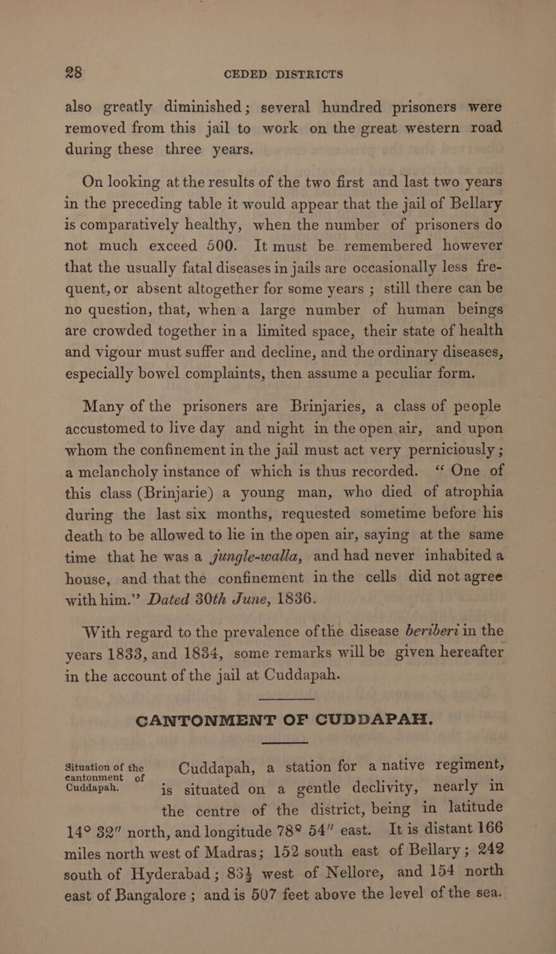 also greatly diminished; several hundred prisoners were removed from this jail to work on the great western road during these three years. On looking at the results of the two first and last two years in the preceding table it would appear that the jail of Bellary is comparatively healthy, when the number of prisoners do not much exceed 500. It must be. remembered however that the usually fatal diseases in jails are occasionally less fre- quent, or absent altogether for some years ; still there can be no question, that, when a large number of human beings are crowded together ina limited space, their state of health and vigour must suffer and decline, and the ordinary diseases, especially bowel complaints, then assume a peculiar form. Many of the prisoners are Brinjaries, a class of people accustomed to live day and night in the open air, and upon whom the confinement in the jail must act very perniciously ; a melancholy instance of which is thus recorded. ‘ One of this class (Brinjarie) a young man, who died of atrophia during the last six months, requested sometime before his death to be allowed to lie in the open air, saying at the same time that he was a jeéngle-walla, and had never inhabited a house, and thatthe confinement inthe cells did not agree with him.’ Dated 30th June, 1836. With regard to the prevalence ofthe disease berzbert in the years 1833, and 1834, some remarks willbe given hereafter in the account of the jail at Cuddapah. CANTONMENT OF CUDDAPAH. re = Cuddapah, a station for a native regiment, cantonment o se ake ° Cuddapah. is situated on a gentle declivity, nearly in the centre of the district, being in latitude 14° 32” north, and longitude 78° 54” east. It is distant 166 miles north west of Madras; 152 south east of Bellary; 242 south of Hyderabad; 854 west of Nellore, and 154 north east of Bangalore; and is 507 feet above the level of the sea.