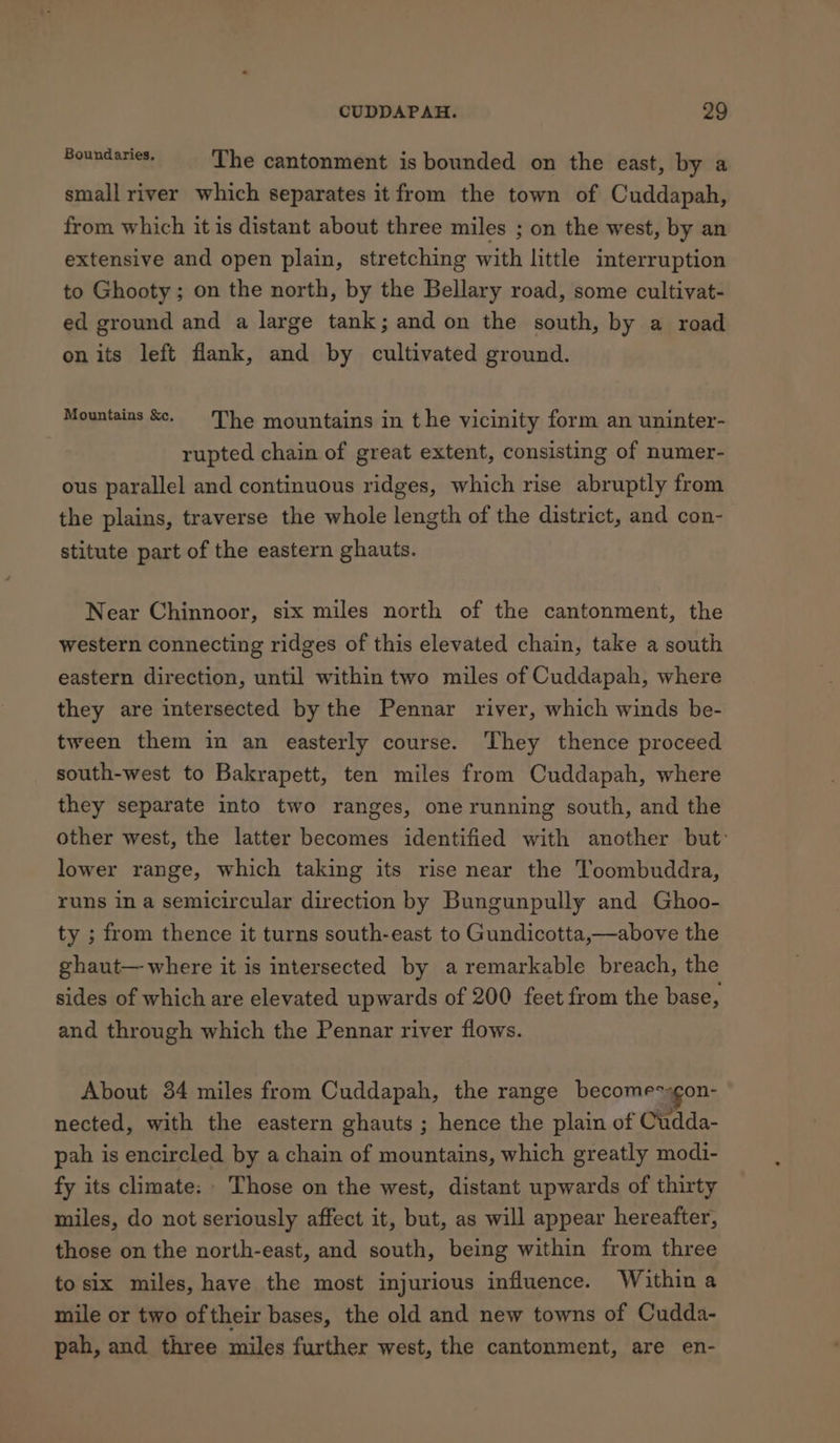 Ronpelexen, The cantonment is bounded on the east, by a small river which separates it from the town of Cuddapah, from which it is distant about three miles ; on the west, by an extensive and open plain, stretching with little interruption to Ghooty; on the north, by the Bellary road, some cultivat- ed ground and a large tank; and on the south, by a road on its left flank, and by cultivated ground. Mountains Se. The mountains in the vicinity form an uninter- rupted chain of great extent, consisting of numer- ous parallel and continuous ridges, which rise abruptly from the plains, traverse the whole length of the district, and con- stitute part of the eastern ghauts. Near Chinnoor, six miles north of the cantonment, the western connecting ridges of this elevated chain, take a south eastern direction, until within two miles of Cuddapah, where they are intersected by the Pennar river, which winds be- tween them in an easterly course. They thence proceed south-west to Bakrapett, ten miles from Cuddapah, where they separate into two ranges, one running south, and the other west, the latter becomes identified with another but: lower range, which taking its rise near the Toombuddra, runs in a semicircular direction by Bungunpully and Ghoo- ty ; from thence it turns south-east to Gundicotta,—above the ghaut— where it is intersected by a remarkable breach, the sides of which are elevated upwards of 200 feet from the base, and through which the Pennar river flows. About 384 miles from Cuddapah, the range becomegon- nected, with the eastern ghauts ; hence the plain of Cudda- pah is encircled by a chain of mountains, which greatly modi- fy its climate: Those on the west, distant upwards of thirty miles, do not seriously affect it, but, as will appear hereafter, those on the north-east, and south, being within from three to six miles, have the most injurious influence. Within a mile or two of their bases, the old and new towns of Cudda- pah, and three miles further west, the cantonment, are en-