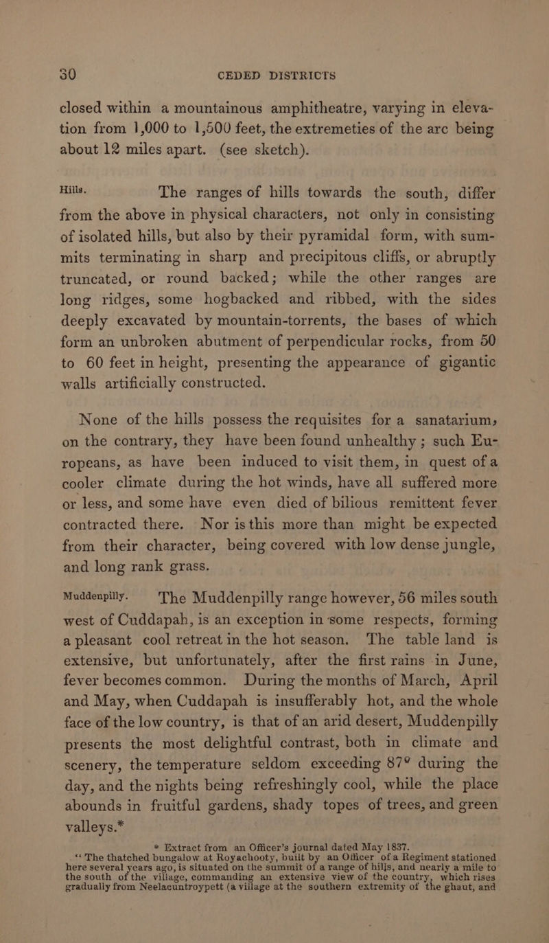 closed within a mountainous amphitheatre, varying in eleva- tion from 1,000 to 1,500 feet, the extremeties of the arc being about 12 miles apart. (see sketch). ae The ranges of hills towards the south, differ from the above in physical characters, not only in consisting of isolated hills, but also by their pyramidal form, with sum- mits terminating in sharp and precipitous cliffs, or abruptly truncated, or round backed; while the other ranges are long ridges, some hogbacked and ribbed, with the sides deeply excavated by mountain-torrents, the bases of which form an unbroken abutment of perpendicular rocks, from 50 to 60 feet in height, presenting the appearance of gigantic walls artificially constructed. None of the hills possess the requisites for a sanatarium, on the contrary, they have been found unhealthy ; such Eu- ropeans, as have been induced to visit them, in quest ofa cooler climate during the hot winds, have all suffered more or less, and some have even died of bilious remittent fever contracted there. Nor isthis more than might be expected from their character, being covered with low dense jungle, and long rank grass. Muddenpilly. The Muddenpilly range however, 56 miles south west of Cuddapah, is an exception in ‘some respects, forming a pleasant cool retreat in the hot season. The table land is extensive, but unfortunately, after the first rains in June, fever becomescommon. During the months of March, April and May, when Cuddapah is insufferably hot, and the whole face of the low country, is that of an arid desert, Muddenpilly presents the most delightful contrast, both in climate and scenery, the temperature seldom exceeding 87° during the day, and the nights being refreshingly cool, while the place abounds in fruitful gardens, shady topes of trees, and green valleys.* * Extract from an Officer’s journal dated May 1837. ‘* The thatched bungalow at Royachooty, built by an Officer ofa Regiment stationed here several years ago, is situated on the summit of a range of hills, and nearly a mile to the south of the viliage, commanding an extensive view of the country, which rises gradually from Neelacuntroypett (a village at the southern extremity of the ghaut, and