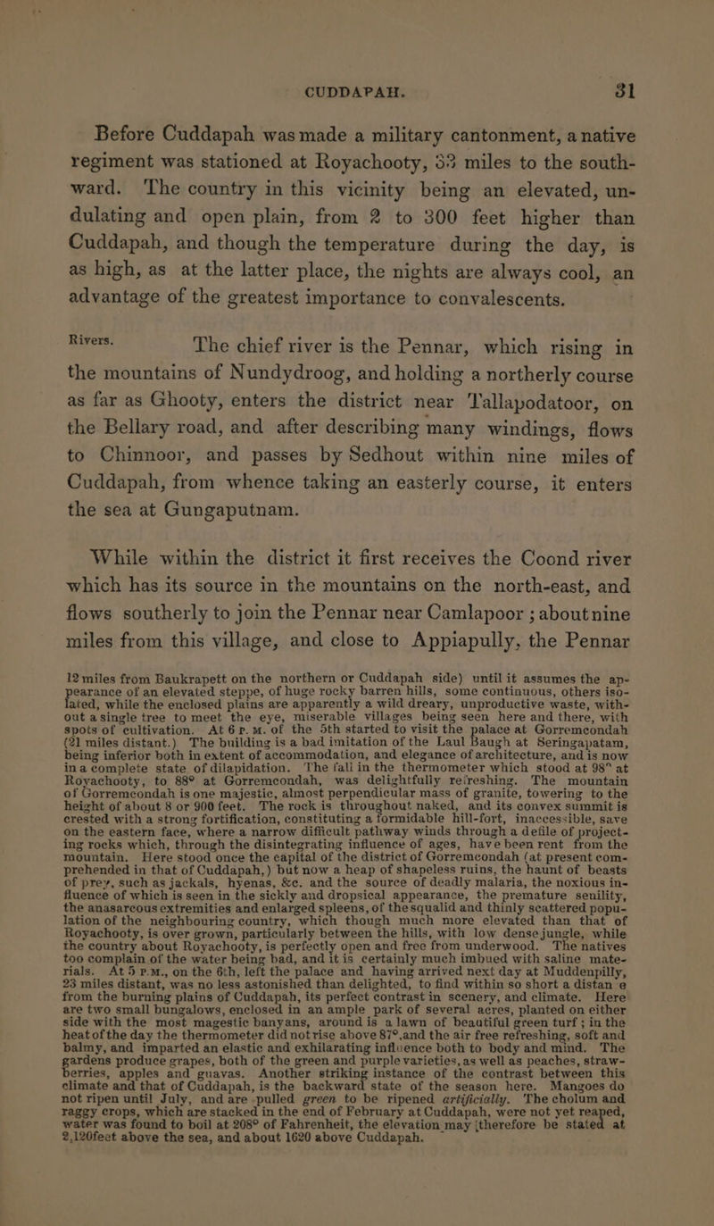 Before Cuddapah was made a military cantonment, a native regiment was stationed at Royachooty, 53 miles to the south- ward. ‘The country in this vicinity being an elevated, un- dulating and open plain, from 2 to 300 feet higher than Cuddapah, and though the temperature during the day, is as high, as at the latter place, the nights are always cool, an advantage of the greatest importance to convalescents. ia tant The chief river is the Pennar, which rising in the mountains of Nundydroog, and holding a northerly course as far as Ghooty, enters the district near Tallapodatoor, on the Bellary road, and after describing many windings, flows to Chinnoor, and passes by Sedhout within nine miles of Cuddapah, from whence taking an easterly course, it enters the sea at Gungaputnam. While within the district it first receives the Coond river which has its source in the mountains on the north-east, and flows southerly to join the Pennar near Camlapoor ; about nine miles from this village, and close to Appiapully, the Pennar 12 miles from Baukrapett on the northern or Cuddapah side) until it assumes the ap- earance of an elevated steppe, of huge rocky barren hills, some continuous, others iso- ated, while the enclosed plains are apparently a wild dreary, unproductive waste, with- out asingle tree to meet the eye, miserable villages being seen here and there, with spots of cultivation. At6p.m.of the 5th started to visit the palace at Gorremcondah (21 miles distant.) The building is a bad imitation of the Laul Baugh at Seringapatam, being inferior both in extent of accommodation, and elegance of architecture, and is now ina complete state of dilapidation. The faliin the thermometer which stood at 98° at Royachooty, to 88° at Gorremcondah, was delightfully refreshing. The mountain of Prepesiscndah is one majestic, almost perpendicular mass of granite, towering to the height of about 8 or 900 feet. The rock is throughout naked, and its convex summit is crested with a strong fortification, constituting a formidable hill-fort, inaccessible, save on the eastern face, where a narrow difficult pathway winds through a defile of project- ing rocks which, through the disintegrating influence of ages, have been rent from the mountain. Here stood once the capital of the district of Gorremcondah (at present com- prehended in that of Cuddapah,) but now a heap of shapeless ruins, the haunt of beasts of prey, such as jackals, hyenas, &amp;c. and the source of deadly malaria, the noxious in- fluence of which is seen in the sickly and dropsical appearance, the premature senility, the anasarcous extremities and enlarged spleens, of the squalid and thinly scattered popu- lation of the neighbouring country, which though much more elevated than that of Royachooty, is over grown, particularly between the hills, with low dense jungle, while the country about Royachooty, is perfectly open and free from underwood. The natives too complain of the water being bad, and itis certainly much imbued with saline mate- rials. At 5 p.Mm., on the 6th, left the palace and having arrived next day at Muddenpilly, 23 miles distant, was no less astonished than delighted, to find within so short a distan e from the burning plains of Cuddapah, its perfect contrast in scenery, and climate. Here are two small bungalows, enclosed in an ample park of several acres, planted on either side with the most magestic banyans, around is alawn of beautiful green turf ; in the heat of the day the thermometer did notrise above 87°,and the air free refreshing, soft and balmy, and imparted an elastic and exhilarating influence both to body and mind. The ardens produce grapes, both of the green and purple varieties, as well as peaches, straw- erries, apples and guavas. Another striking instance of the contrast between this climate and that of Cuddapah, is the backward state of the season here. Mangoes do not ripen until July, and are -pulled green to be ripened artificially. ‘The cholum and raggy crops, which are stacked in the end of February at Cuddapah, were not yet reaped, water was found to boil at 208° of Fahrenheit, the elevation may {therefore be stated at 2,120feet above the sea, and about 1620 above Cuddapah.