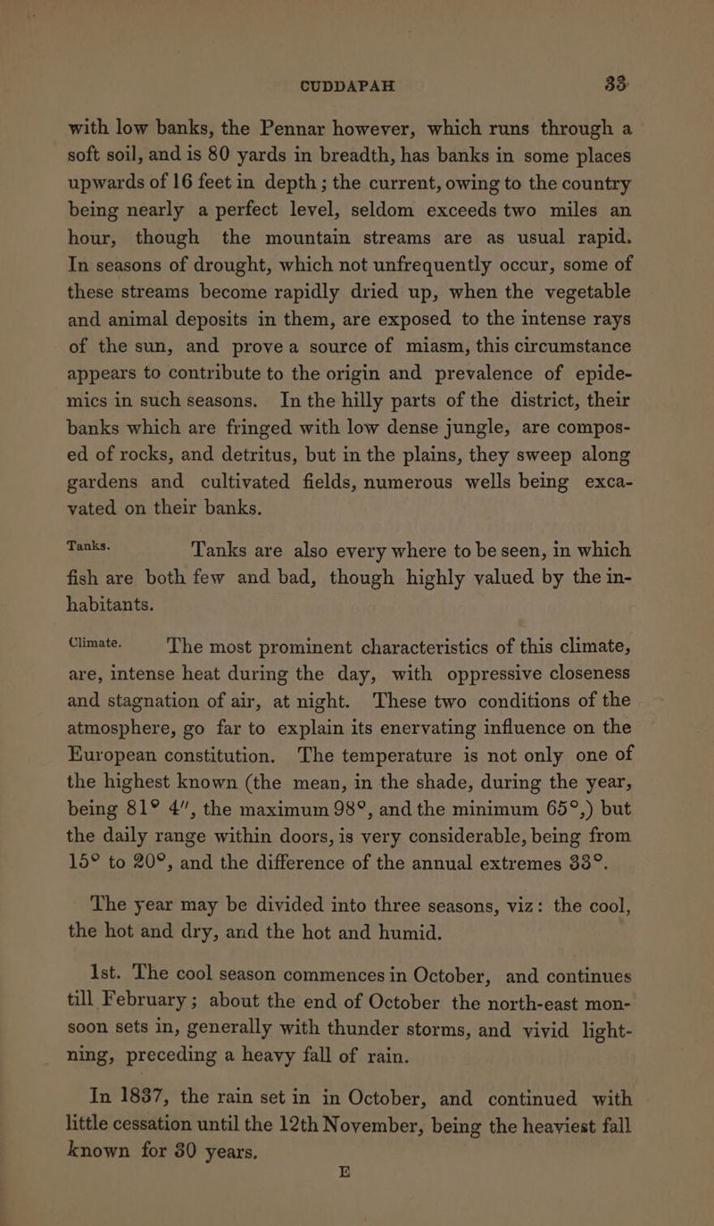 with low banks, the Pennar however, which runs through a soft soil, and is 80 yards in breadth, has banks in some places upwards of 16 feet in depth ; the current, owing to the country being nearly a perfect level, seldom exceeds two miles an hour, though the mountain streams are as usual rapid. In seasons of drought, which not unfrequently occur, some of these streams become rapidly dried up, when the vegetable and animal deposits in them, are exposed to the intense rays of the sun, and provea source of miasm, this circumstance appears to contribute to the origin and prevalence of epide- mics in such seasons. In the hilly parts of the district, their banks which are fringed with low dense jungle, are compos- ed of rocks, and detritus, but in the plains, they sweep along gardens and cultivated fields, numerous wells being exca- vated on their banks. aeons Tanks are also every where to be seen, in which fish are both few and bad, though highly valued by the in- habitants. Senate: The most prominent characteristics of this climate, are, intense heat during the day, with oppressive closeness and stagnation of air, at night. These two conditions of the atmosphere, go far to explain its enervating influence on the European constitution. The temperature is not only one of the highest known (the mean, in the shade, during the year, being 81° 4”, the maximum 98°, and the minimum 65°,) but the daily range within doors, is very considerable, being from 15° to 20°, and the difference of the annual extremes 33°. The year may be divided into three seasons, viz: the cool, the hot and dry, and the hot and humid. Ist. The cool season commences in October, and continues till February ; about the end of October the north-east mon- soon sets in, generally with thunder storms, and vivid light- ning, preceding a heavy fall of rain. In 1837, the rain set in in October, and continued with little cessation until the 12th November, being the heaviest fall known for 80 years. E