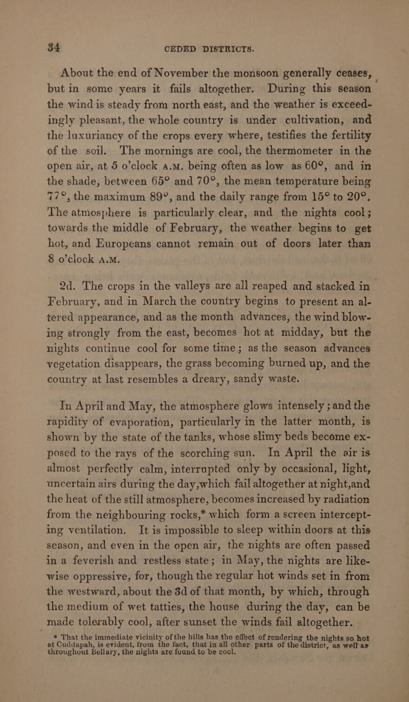 About the end of November the monsoon generally ceases, but in some years it fails altogether. During this season | the wind is steady from north east, and the weather is exceed- ingly pleasant, the whole country is under cultivation, and the luxuriancy of the crops every where, testifies the fertility of the soil. The mornings are cool, the thermometer in the open air, at 5 o’clock a.m. being often as low as 60°, and in the shade, between 65° and 70°, the mean temperature being 77°, the maximum 89°, and the daily range from 15° to 20°. The atmosphere is particularly clear, and the nights cool; towards the middle of February, the weather begins to get hot, and Europeans cannot remain out of doors later than 8 o’clock A.M. 2d. The crops in the valleys are all reaped and stacked in — February, and in March the country begins to present an al- tered appearance, and as the month advances, the wind blow- ing strongly from the east, becomes hot at midday, but the nights continue cool for some time; as the season advances vegetation disappears, the grass becoming burned up, and the country at last resembles a dreary, sandy waste. In April and May, the atmosphere glows intensely ; and the rapidity of evaporation, particularly in the latter month, is shown by the state of the tanks, whose slimy beds become ex- posed to the rays of the scorching sun. In April the air is almost perfectly calm, interrupted only by occasional, light, uncertain airs during the day,which fail altogether at night,and the heat of the still atmosphere, becomes increased by radiation from the neighbouring rocks,* which form a screen intercept- ing ventilation. It is impossible to sleep within doors at this season, and even in the open air, the nights are often passed in a feverish and restless state; in May, the nights are like- wise oppressive, for, though the regular hot winds set in from the westward, about the 3d of that month, by which, through the medium of wet tatties, the house during the day, can be made tolerably cool, after sunset the winds fail altogether. * That the immediate vicinity of the hills has the effect of rendering the nights so hot at Cuddapah, is evident, from the fact, that in all other parts of the district, as well as throughout Bellary, the nights are found to be cool.