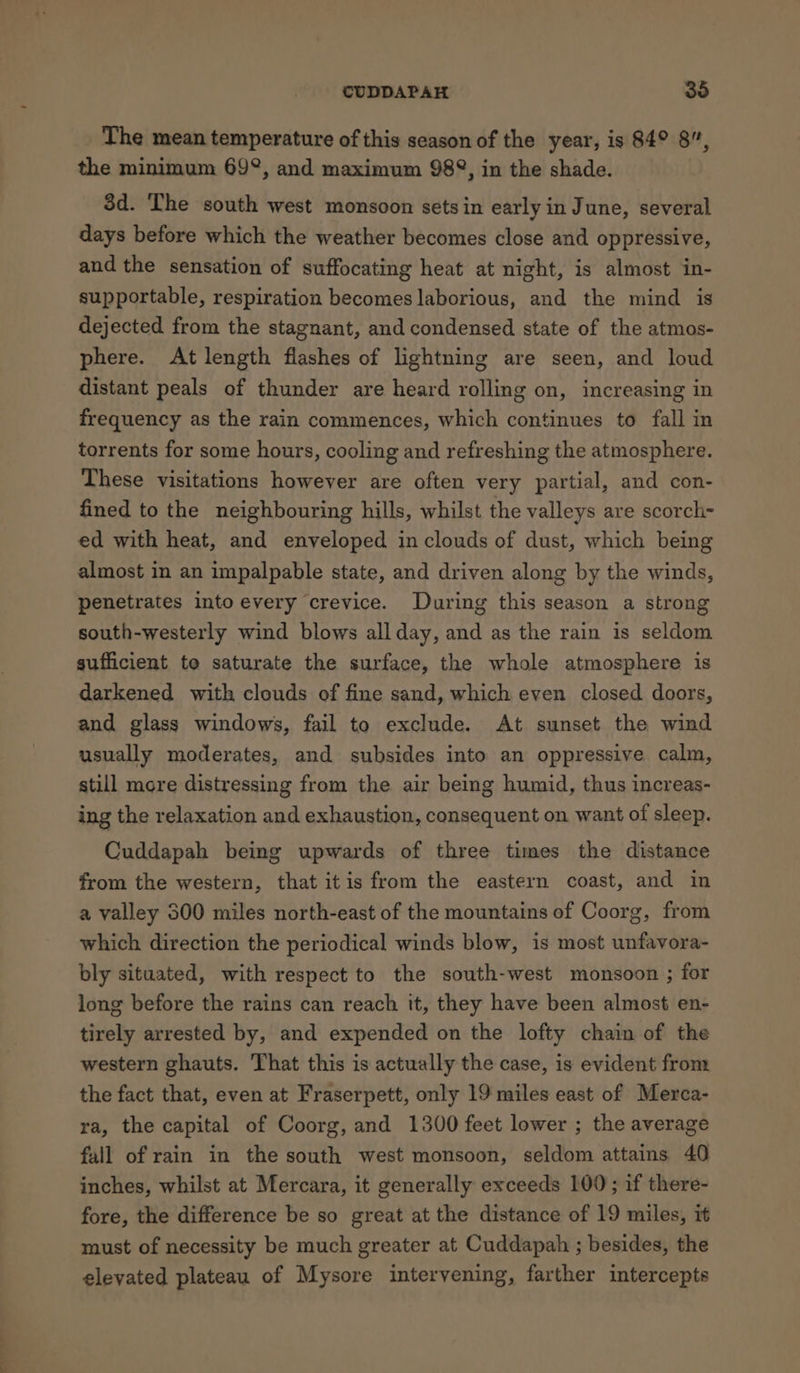 The mean temperature of this season of the year, is 84° 8”, the minimum 69°, and maximum 982°, in the shade. 8d. The south west monsoon sets in early in June, several days before which the weather becomes close and oppressive, and the sensation of suffocating heat at night, is almost in- supportable, respiration becomes laborious, and the mind is dejected from the stagnant, and condensed state of the atmos- phere. At length flashes of lightning are seen, and loud distant peals of thunder are heard rolling on, increasing in frequency as the rain commences, which continues to fall in torrents for some hours, cooling and refreshing the atmosphere. These visitations however are often very partial, and con- fined to the neighbouring hills, whilst the valleys are scorch- ed with heat, and enveloped in clouds of dust, which being almost in an impalpable state, and driven along by the winds, penetrates into every crevice. During this season a strong south-westerly wind blows all day, and as the rain is seldom sufficient te saturate the surface, the whole atmosphere is darkened with clouds of fine sand, which even closed doors, and glass windows, fail to exclude. At sunset the wind usually moderates, and subsides into an oppressive calm, still more distressing from the air being humid, thus increas- ing the relaxation and exhaustion, consequent on want of sleep. Cuddapah being upwards of three times the distance from the western, that itis from the eastern coast, and in a valley 500 miles north-east of the mountains of Coorg, from which direction the periodical winds blow, is most unfavora- bly situated, with respect to the south-west monsoon ; for long before the rains can reach it, they have been almost en- tirely arrested by, and expended on the lofty chain of the western ghauts. That this is actually the case, is evident from the fact that, even at Fraserpett, only 19 miles east of Merca- ra, the capital of Coorg, and 1300 feet lower ; the average fall of rain in the south west monsoon, seldom attains 40 inches, whilst at Mercara, it generally exceeds 100; if there- fore, the difference be so great at the distance of 19 miles, it must of necessity be much greater at Cuddapah ; besides, the elevated plateau of Mysore intervening, farther intercepts