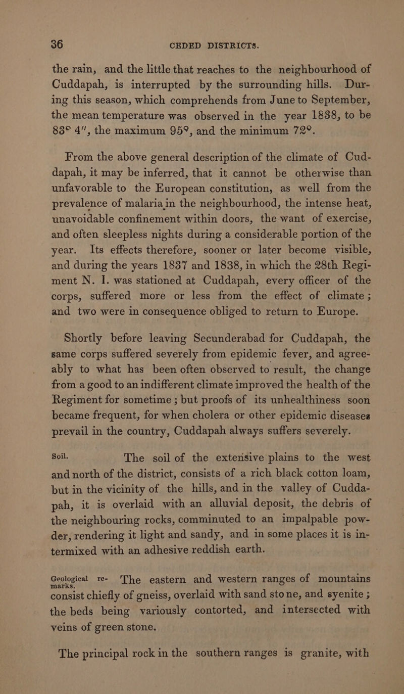 the rain, and the little that reaches to the neighbourhood of Cuddapah, is interrupted by the surrounding hills. Dur- ing this season, which comprehends from June to September, the mean temperature was observed in the year 1838, to be 83° 4”, the maximum 95°, and the minimum 729. From the above general description of the climate of Cud- dapah, it may be inferred, that it cannot be otherwise than unfavorable to the European constitution, as well from the prevalence of malariain the neighbourhood, the intense heat, unavoidable confinement within doors, the want of exercise, and often sleepless nights during a considerable portion of the year. Its effects therefore, sooner or later become visible, and during the years 1837 and 1838, in which the 28th Regi- ment N. I. was stationed at Cuddapah, every officer of the corps, suffered more or less from the effect of climate ; and two were in consequence obliged to return to Europe. Shortly before leaving Secunderabad for Cuddapah, the same corps suffered severely from epidemic fever, and agree- ably to what has been often observed to result, the change from a good to an indifferent climate improved the health of the Regiment for sometime ; but proofs of its unhealthiness soon became frequent, for when cholera or other epidemic diseases prevail in the country, Cuddapah always suffers severely. mpi. The soil of the extevisive plains to the west and north of the district, consists of a rich black cotton loam, but in the vicinity of the hills, and in the valley of Cudda- pah, it is overlaid with an alluvial deposit, the debris of the neighbouring rocks, comminuted to an impalpable pow- der, rendering it light and sandy, and in some places it is in- termixed with an adhesive reddish earth. Geological _re- ‘The eastern and western ranges of mountains marks. consist chiefly of gneiss, overlaid with sand stone, and syenite ; the beds being variously contorted, and intersected with veins of green stone. The principal rock in the southern ranges is granite, with