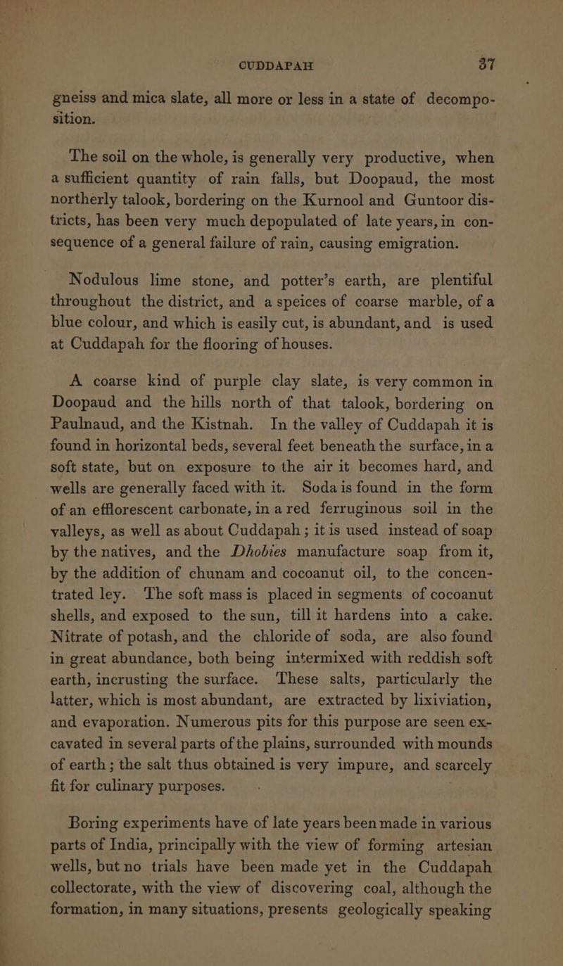 gneiss and mica slate, all more or less in a state of decompo- sition. Ue The soil on the whole, is generally very productive, when a sufficient quantity of rain falls, but Doopaud, the most northerly talook, bordering on the Kurnool and Guntoor dis- tricts, has been very much depopulated of late years,in con- sequence of a general failure of rain, causing emigration. Nodulous lime stone, and potter’s earth, are plentiful throughout the district, and a speices of coarse marble, of a blue colour, and which is easily cut, is abundant, and is used at Cuddapah for the flooring of houses. A coarse kind of purple clay slate, is very common in Doopaud and the hills north of that talook, bordering on Paulnaud, and the Kistnah. In the valley of Cuddapah it is found in horizontal beds, several feet beneath the surface, ina soft state, but on exposure to the air it becomes hard, and wells are generally faced with it. Sodais found in the form of an efflorescent carbonate,in ared ferruginous soil in the valleys, as well as about Cuddapah ; itis used instead of soap by the natives, and the Dhobies manufacture soap from it, by the addition of chunam and cocoanut oil, to the concen- trated ley. The soft mass is placed in segments of cocoanut shells, and exposed to the sun, till it hardens into a cake. Nitrate of potash, and the chloride of soda, are also found in great abundance, both being intermixed with reddish soft earth, incrusting the surface. ‘These salts, particularly the latter, which is most abundant, are extracted by lixiviation, and evaporation. Numerous pits for this purpose are seen ex- cavated in several parts of the plains, surrounded with mounds of earth; the salt thus obtained is very impure, and acanaely, fit for culinary purposes. Boring experiments have of late years been made in various parts of India, principally with the view of forming artesian wells, but no trials have been made yet in the Cuddapah collectorate, with the view of discovering coal, although the formation, In many situations, presents geologically speaking
