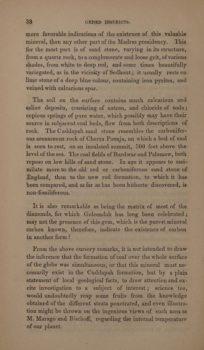 more favorable indications of the existence of this valuable mineral, than any other part of the Madras presidency. This for the most part is of sand stone, varying in its structure, from a quartz rock, to a conglomerate and loose grit, of various shades, from white to deep red, and some times beautifully variegated, as in the vicinity of Sedhout; it usually rests on lime stone of a deep blue colour, containing iron pyrites, and veined with calcarious spar. The soil on the surface contains much calcarious and saline deposits, consisting of natron, and chloride of soda; copious springs of pure water, which possibly may have their source in subjacent coal beds, flow from both descriptions of rock. The Cuddapah sand stone resembles the carbonifer- ous arenaceous rock of Cherra Poonja, on which a bed of coal is seen torest, on an insulated summit, 500 feet above the level of the sea. The coal fields of Burdwar and Palamow, both repose on low hills of sand stone. In age it appears to assi- milate more to the old red or carboniferous sand stone of England, than to the new red formation, to which it has been compared, and as far as has been hitherto discovered, is non-fossiliferous. It is also remarkable as being the matrix of most of the diamonds, for which Golcondah has long been celebrated ; may not the presence of this gem, which is the purest mineral carbon known, therefore, indicate’ the existence of carbon in another form ? From the above cursory remarks, it is not intended to draw the inference that the formation of coal over the whole surface of the globe was simultaneous, or that this mineral must ne- cessarily exist in the Cuddapah formation, but by a plain statement of local geological facts, to draw attention and ex- cite investigation to a subject of interest; science too, would undoubtedly reap some fruits from the knowledge obtained of the different strata penetrated, and even illustra- tion might be thrown on the ingenious views of such men as M. Marago and Bischoff, regarding the internal temperature of our planet.
