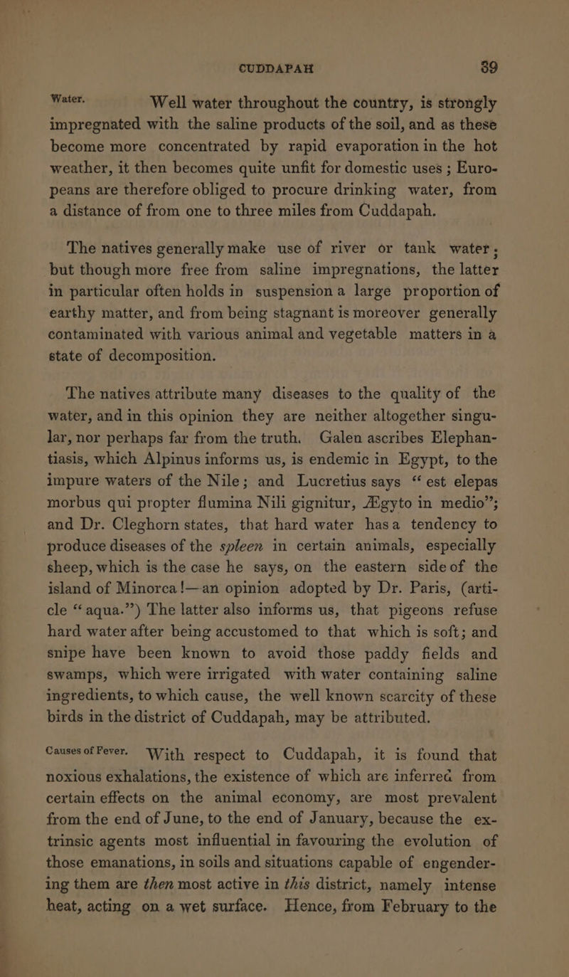 ——- boa Well water throughout the country, is strongly impregnated with the saline products of the soil, and as these become more concentrated by rapid evaporation in the hot weather, it then becomes quite unfit for domestic uses ; Euro- peans are therefore obliged to procure drinking water, from a distance of from one to three miles from Cuddapah. The natives generally make use of river or tank water, but though more free from saline impregnations, the latter in particular often holds in suspension a large proportion of earthy matter, and from being stagnant is moreover generally contaminated with various animal and vegetable matters in a state of decomposition. The natives attribute many diseases to the quality of the water, and in this opinion they are neither altogether singu- lar, nor perhaps far from the truth. Galen ascribes Elephan- tiasis, which Alpinus informs us, is endemic in Egypt, to the impure waters of the Nile; and Lucretius says “est elepas morbus qui propter flumina Nili gignitur, Agyto in medio”; and Dr. Cleghorn states, that hard water hasa tendency to produce diseases of the spleen in certain animals, especially sheep, which is the case he says, on the eastern sideof the island of Minorca!—-an opinion adopted by Dr. Paris, (arti- cle “aqua.”’) The latter also informs us, that pigeons refuse hard water after being accustomed to that which is soft; and snipe have been known to avoid those paddy fields and swamps, which were irrigated with water containing saline ingredients, to which cause, the well known scarcity of these birds in the district of Cuddapah, may be attributed. Causes ofFever. With respect to Cuddapah, it is found that noxious exhalations, the existence of which are inferrea from certain effects on the animal economy, are most prevalent from the end of June, to the end of January, because the ex- trinsic agents most influential in favouring the evolution of those emanations, in soils and situations capable of engender- ing them are then most active in ¢hes district, namely intense heat, acting on a wet surface. Hence, from February to the