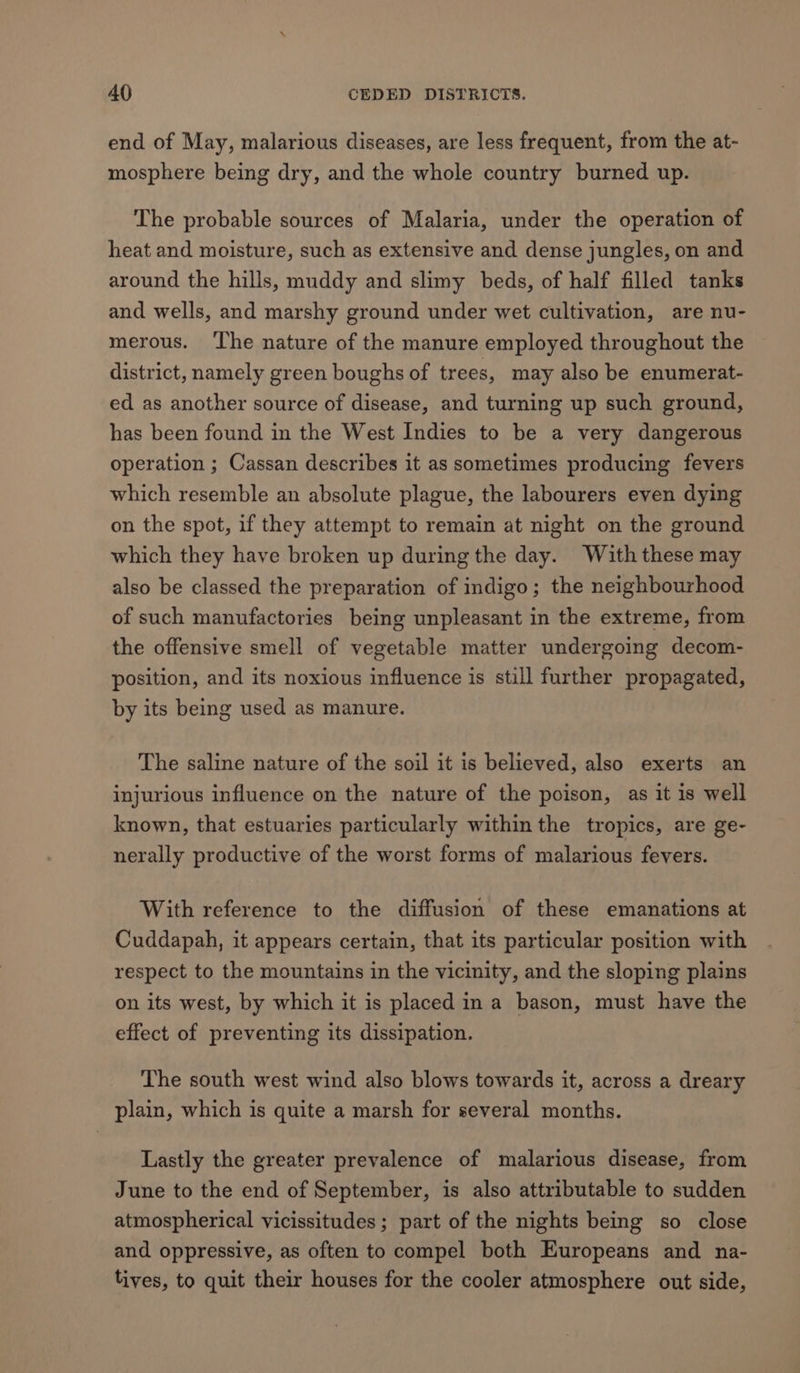 end of May, malarious diseases, are less frequent, from the at- mosphere being dry, and the whole country burned up. The probable sources of Malaria, under the operation of heat and moisture, such as extensive and dense jungles, on and around the hills, muddy and slimy beds, of half filled tanks and wells, and marshy ground under wet cultivation, are nu- merous. ‘The nature of the manure employed throughout the district, namely green boughs of trees, may also be enumerat- ed as another source of disease, and turning up such ground, has been found in the West Indies to be a very dangerous operation ; Cassan describes it as sometimes producing fevers which resemble an absolute plague, the labourers even dying on the spot, if they attempt to remain at night on the ground which they have broken up during the day. With these may also be classed the preparation of indigo; the neighbourhood of such manufactories being unpleasant in the extreme, from the offensive smell of vegetable matter undergoing decom- position, and its noxious influence is still further propagated, by its being used as manure. The saline nature of the soil it is believed, also exerts an injurious influence on the nature of the poison, as it is well known, that estuaries particularly within the tropics, are ge- nerally productive of the worst forms of malarious fevers. With reference to the diffusion of these emanations at Cuddapah, it appears certain, that its particular position with respect to the mountains in the vicinity, and the sloping plains on its west, by which it is placed in a bason, must have the effect of preventing its dissipation. The south west wind also blows towards it, across a dreary plain, which is quite a marsh for several months. Lastly the greater prevalence of malarious disease, from June to the end of September, is also attributable to sudden atmospherical vicissitudes; part of the nights being so close and oppressive, as often to compel both Europeans and na- tives, to quit their houses for the cooler atmosphere out side,
