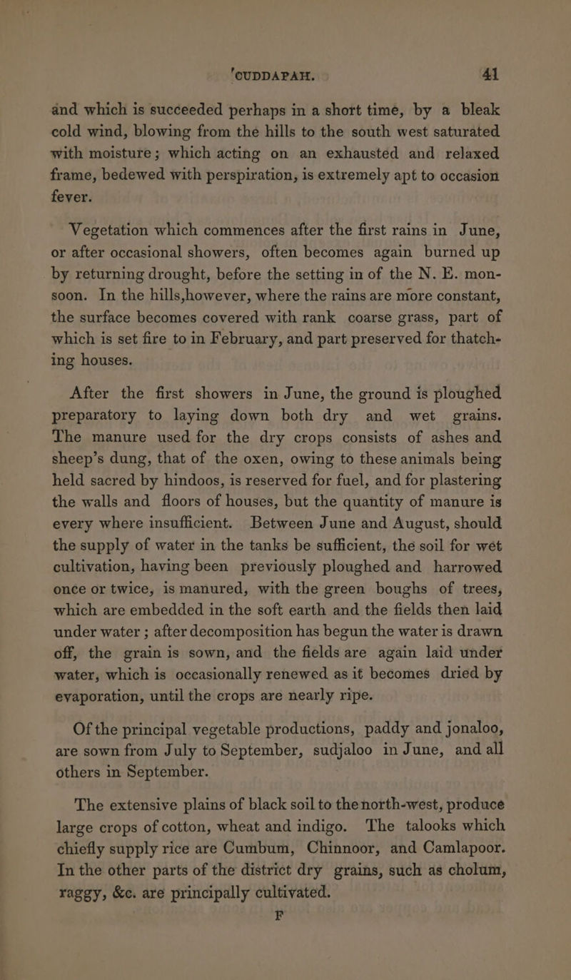 and which is succeeded perhaps in a short time, by a bleak cold wind, blowing from the hills to the south west saturated with moisture; which acting on an exhausted and relaxed frame, bedewed with perspiration, is extremely apt to occasion fever. Vegetation which commences after the first rains in June, or after occasional showers, often becomes again burned up by returning drought, before the setting in of the N. E. mon- soon. In the hills,however, where the rains are more constant, the surface becomes covered with rank coarse grass, part of which is set fire to in February, and part preserved for thatch- ing houses. After the first showers in June, the ground is ploughed preparatory to laying down both dry and wet grains. The manure used for the dry crops consists of ashes and sheep’s dung, that of the oxen, owing to these animals being held sacred by hindoos, is reserved for fuel, and for plastering the walls and floors of houses, but the quantity of manure is every where insufficient. Between June and August, should the supply of water in the tanks be sufficient, the soil for wet cultivation, having been previously ploughed and harrowed once or twice, is manured, with the green boughs of trees, which are embedded in the soft earth and the fields then laid under water ; after decomposition has begun the water is drawn off, the grain is sown, and the fields are again laid under water, which is occasionally renewed as it becomes dried by evaporation, until the crops are nearly ripe. Of the principal vegetable productions, paddy and jonaloo, are sown from July to September, sudjaloo in June, and all others in September. The extensive plains of black soil to the north-west, produce large crops of cotton, wheat and indigo. The talooks which chiefly supply rice are Cumbum, Chinnoor, and Camlapoor. In the other parts of the district dry grains, such as cholum, raggy, &amp;c. are principally cultivated. F