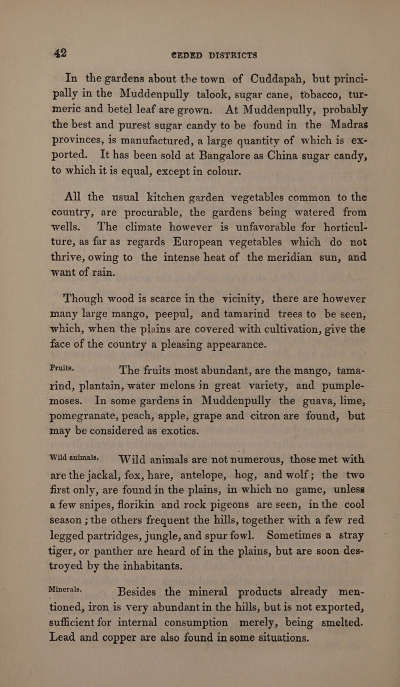 In the gardens about the town of Cuddapah, but princi- pally in the Muddenpully talook, sugar cane, tobacco, tur- meric and betel leaf are grown. At Muddenpully, probably the best and purest sugar candy to be found in the Madras provinces, is manufactured, a large quantity of which is ex- ported. It has been sold at Bangalore as China sugar candy, to which it is equal, except in colour. All the usual kitchen garden vegetables common to the country, are procurable, the gardens being watered from wells. The climate however is unfavorable for horticul- ture, as far as regards European vegetables which do not thrive, owing to the intense heat of the meridian sun, and want of rain. Though wood is scarce in the vicinity, there are however many large mango, peepul, and tamarind trees to be seen, which, when the plains are covered with cultivation, give the face of the country a pleasing appearance. ue, The fruits most abundant, are the mango, tama- rind, plantain, water melons jn great variety, and pumple- moses. In some gardensin Muddenpully the guava, lime, pomegranate, peach, apple, grape and citron are found, but may be considered as exotics. Wild animals. == ‘Wild animals are not numerous, those met with are the jackal, fox, hare, antelope, hog, and wolf; the two first only, are found in the plains, in which no game, unless a few snipes, florikin and rock pigeons are seen, inthe cool season ; the others frequent the hills, together with a few red legged partridges, jungle, and spur fowl. Sometimes a stray tiger, or panther are heard of in the plains, but are soon des- troyed by the inhabitants. | ee: Besides the mineral products already men- tioned, iron is very abundantin the hills, but is not exported, sufficient for internal consumption merely, being smelted. Lead and copper are also found in some situations.